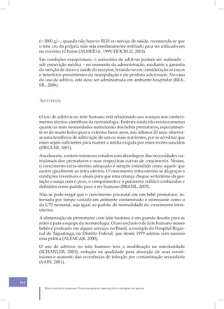 (< 1000 g) –, quando não houver BLH no serviço de saúde, recomenda-se que
      o leite cru da própria mãe seja imediatamente resfriado para ser utilizado em
      no máximo 12 horas (ALMEIDA, 1999; FIOCRUZ, 2003).
      Em condições excepcionais, o acréscimo de aditivos poderá ser realizado –
      sob prescrição médica – no momento da administração, mediante a garantia
      da isenção de riscos à saúde do receptor, levando-se em consideração os riscos
      e benefícios provenientes da manipulação e do produto adicionado. No caso
      do uso de aditivo, este deve ser administrado em ambiente hospitalar (BRA-
      SIL, 2006).


      Aditivos


      O uso de aditivos no leite humano está relacionado aos avanços nos conheci-
      mentos técnico-científicos da neonatologia. Embora ainda não exista consenso
      quanto às reais necessidades nutricionais dos bebês prematuros, especialmen-
      te os de muito baixo peso e extremo baixo peso, nos últimos 20 anos observa-
      se uma tendência de aditivação de um ou mais nutrientes, por se acreditar que
      esses sejam suficientes para manter a média exigida por esses recém-nascidos
      (ZIEGLER, 2001).
      Atualmente, existem inúmeros estudos com abordagem das necessidades nu-
      tricionais dos prematuros e suas respectivas curvas de crescimento. Nesses,
      o crescimento extra-uterino adequado é sempre entendido como aquele que
      ocorre igualmente ao intra-uterino. O crescimento intra-uterino se dá graças a
      condições favoráveis e ideais para que uma criança chegue ao término da ges-
      tação e nasça com o peso, o comprimento e o perímetro cefálico conhecidos e
      definidos como padrão para o ser humano (BRASIL, 2003).
      Não se pode exigir que o crescimento pós-natal em um bebê prematuro, in-
      ternado por tempo variado em ambiente contaminado e estressante como o
      da UTI neonatal, seja igual ao padrão de normalidade do crescimento intra-
      uterino.
      A alimentação de prematuros com leite humano é um grande desafio para as
      mães e para a equipe da neonatologia. O uso exclusivo de leite humano nesses
      bebês é praticado em alguns serviços no Brasil, a exemplo do Hospital Regio-
      nal de Taguatinga, no Distrito Federal, que desde 1979 adotou com sucesso
      essa prática (ALENCAR, 2000).
      O uso de aditivos no leite humano leva a modificação na osmolaridade
      (SCHANLER, 2001), redução na qualidade para absorção de seus consti-
      tuintes e aumento das ocorrências de infecção por contaminação secundária
      (VAIN, 2001).



154
        Banco de leite humano: Funcionamento, prevenção e controle de riscos
 