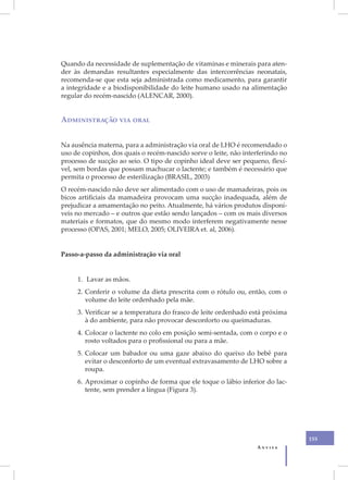 Quando da necessidade de suplementação de vitaminas e minerais para aten-
der às demandas resultantes especialmente das intercorrências neonatais,
recomenda-se que esta seja administrada como medicamento, para garantir
a integridade e a biodisponibilidade do leite humano usado na alimentação
regular do recém-nascido (ALENCAR, 2000).


Administração via oral


Na ausência materna, para a administração via oral de LHO é recomendado o
uso de copinhos, dos quais o recém-nascido sorve o leite, não interferindo no
processo de sucção ao seio. O tipo de copinho ideal deve ser pequeno, flexí-
vel, sem bordas que possam machucar o lactente; e também é necessário que
permita o processo de esterilização (BRASIL, 2003)
O recém-nascido não deve ser alimentado com o uso de mamadeiras, pois os
bicos artificiais da mamadeira provocam uma sucção inadequada, além de
prejudicar a amamentação no peito. Atualmente, há vários produtos disponí-
veis no mercado – e outros que estão sendo lançados – com os mais diversos
materiais e formatos, que do mesmo modo interferem negativamente nesse
processo (OPAS, 2001; MELO, 2005; OLIVEIRA et. al, 2006).


Passo-a-passo da administração via oral


     1. Lavar as mãos.
     2. Conferir o volume da dieta prescrita com o rótulo ou, então, com o
        volume do leite ordenhado pela mãe.
     3. Verificar se a temperatura do frasco de leite ordenhado está próxima
        à do ambiente, para não provocar desconforto ou queimaduras.
     4. Colocar o lactente no colo em posição semi-sentada, com o corpo e o
        rosto voltados para o profissional ou para a mãe.
     5. Colocar um babador ou uma gaze abaixo do queixo do bebê para
        evitar o desconforto de um eventual extravasamento de LHO sobre a
        roupa.
     6. Aproximar o copinho de forma que ele toque o lábio inferior do lac-
        tente, sem prender a língua (Figura 3).




                                                                                155
                                                                  Anvisa
 