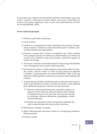 É necessário que a higiene oral do lactente seja feita com bastante rigor para
evitar e remover a formação de crostas labiais, que ocorre comumente em
crianças com sonda orogástrica. Caso a sonda saia acidentalmente, ela deve
ser trocada (BRASIL, 2003).


Passo-a-passo da gavagem


     1. Verificar a prescrição do paciente.
     2. Lavar as mãos.
     3. Verificar se a temperatura do leite ordenhado está próxima à tempe-
        ratura corporal, evitando-se assim desconforto para o lactente e pre-
        venindo acidentes por queimadura.
     4. Conectar o equipo e/ou a sonda ao recipiente com o leite, evitando
        tocar qualquer porção do sistema de administração que entrará em
        contato com o alimento, como, por exemplo, a ponta do equipo, da
        sonda e da seringa.
     5. Posicionar o lactente em decúbito dorsal ou lateral esquerdo (deitado
        com a barriga para cima ou para o lado esquerdo).
     6. Recomenda-se aspirar o resíduo gástrico suavemente, antes de infun-
        dir a dieta, a fim de avaliar se o leite da dieta anterior foi digerido
        e também o posicionamento da sonda (SCHMITZ, 2000). Caso seja
        detectado resíduo gástrico, comunicar ao prescritor para definição de
        conduta.
     7. A administração do leite ordenhado pode ser feita pela ação da gravi-
        dade ou por bomba de infusão. A bomba de infusão é mais indicada
        para administrar pequenos volumes com mais precisão.
        7.1 Oferecer a alimentação lentamente, mantendo sempre a se-
            ringa 15 a 20 cm acima da cabeça do lactente. Esse cuidado
            é fundamental, pois evita que haja uma pressão elevada
            no estômago, distensão abdominal, regurgitação, vômito
            e broncoaspiração.
        7.2 O tempo de exposição do leite à temperatura ambiente du-
            rante a administração não deve exceder uma hora.
     8. Desconectar a seringa e o equipo.
     9. Após a administração, descartar o frasco ou a seringa que continha o
        leite porcionado.
     10. Fechar a sonda.

                                                                                  157
                                                                    Anvisa
 