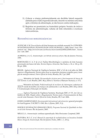 11. Colocar a criança preferencialmente em decúbito lateral esquerdo
                (deitado para o lado esquerdo) elevado, durante no mínimo uma hora
                após o término da alimentação, se não houver contra-indicações.
            12. Registrar no prontuário ou formulário próprio: horário de início e
                término da administração, volume de leite infundido e eventuais
                intercorrências.



      Referências bibliográficas

      ALENCAR, S. M. Uso exclusivo de leite humano em unidade neonatal. In: CONGRES-
      SO INTERNACIONAL DE BANCOS DE LEITE HUMANO, 1, 2000, Natal. Anais. Dis-
      ponível em: <http://www.bvsam.cict.fiocruz.br/evcientif/2cbblh/2cbblh.htm>. Acesso
      em: 1 abr. 2007.

      ALMEIDA, J. A. G. Amamentação: um híbrido natureza-cultura. Rio de Janeiro: Fiocruz,
      1999.

      BORTOLOZO, E. A. F. Q. et al. Padrão Microbiológico e sanitário do leite humano
      processado em banco de leite. Revista Higiene Alimentar, São Paulo, v. 18, n. 122, p. 85-
      88, jul. 2004.

      BRASIL. Agência Nacional de Vigilância Sanitária. RDC nº 63 de 6 de julho de 2000.
      Aprova o Regulamento Técnico para fixar os requisitos mínimos exigidos para a tera-
      pia de nutrição enteral. Diário Oficial da União, Brasília, DF, 7 jul. 2000.

      ______. Ministério da Saúde. Recomendações técnicas para o funcionamento de bancos de
      leite humano. 4. ed. Brasília, 2001. 48 p. (Série A. Normas e Manuais Técnicos, n. 117).

      ______. Ministério da Saúde. Profissionalização de auxiliares de enfermagem: cadernos do
      aluno 8: saúde da mulher, da criança e do adolescente. 2. ed. Brasília, 2003. 160 p. (Série
      F. Comunicação e Educação em Saúde).

      ______. Agência Nacional de Vigilância Sanitária. Resolução RDC nº 171, de 4 de se-
      tembro de 2006. Dispõe sobre o Regulamento Técnico para o Funcionamento de Ban-
      cos de Leite Humano. Diário Oficial da União, Brasília, DF, 5 set. 2006.

      CODEX ALIMENTARIUS. Recommended international code of practice: general principles
      for food hygiene. CAC/RCP 1-1969. Rev. 4, Rome, 2003. 31 p.

      FIOCRUZ (FUNDAÇÃO OSWALDO CRUZ). Programa Nacional de Qualidade em Ban-
      cos de Leite Humano. Rio de Janeiro, 2003.

      MELO, S. L. Amamentação: contínuo aprendizado. Belo Horizonte: Coopmed, 2005.

      OLIVEIRA, M. I. C. et al. Manual de capacitação de multiplicadores na Iniciativa Unidade
      Básica Amiga da Amamentação. Rio de Janeiro: Fiotec, 2006. v. 1. 215 p.


158
         Banco de leite humano: Funcionamento, prevenção e controle de riscos
 