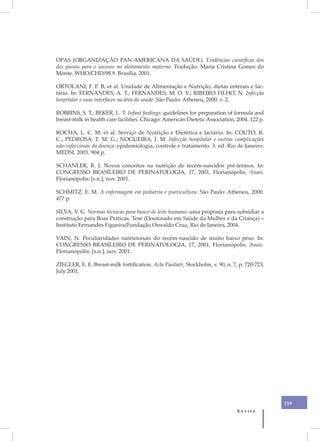 OPAS (ORGANIZAÇÃO PAN-AMERICANA DA SAÚDE). Evidências científicas dos
dez passos para o sucesso no aleitamento materno. Tradução: Maria Cristina Gomes do
Monte. WHO/CHD/98.9. Brasília, 2001.

ORTOLANI, F. P. B, et al. Unidade de Alimentação e Nutrição, dietas enterais e lac-
tário. In: FERNANDES, A. T.; FERNANDES, M. O. V.; RIBEIRO FILHO, N. Infecção
hospitalar e suas interfaces na área da saúde. São Paulo: Atheneu, 2000. v. 2.

ROBBINS, S. T.; BEKER, L. T. Infant feedings: guidelines for preparation of formula and
breast-milk in health care facilities. Chicago: American Dietetic Association, 2004. 122 p.

ROCHA, L. C. M. et al. Serviço de Nutrição e Dietética e lactário. In: COUTO, R.
C.; PEDROSA, T. M. G.; NOGUEIRA, J. M. Infecção hospitalar e outras complicações
não-infecciosas da doença: epidemiologia, controle e tratamento. 3. ed. Rio de Janeiro:
MEDSI, 2003. 904 p.

SCHANLER, R. J. Novos conceitos na nutrição de recém-nascidos pré-termos. In:
CONGRESSO BRASILEIRO DE PERINATOLOGIA, 17, 2001, Florianópolis. Anais.
Florianópolis: [s.n.], nov. 2001.

SCHMITZ, E. M. A enfermagem em pediatria e puericultura. São Paulo: Atheneu, 2000.
477 p.

SILVA, V. G. Normas técnicas para banco de leite humano: uma proposta para subsidiar a
construção para Boas Práticas. Tese (Doutorado em Saúde da Mulher e da Criança) –
Instituto Fernandes Figueira/Fundação Oswaldo Cruz, Rio de Janeiro, 2004.

VAIN, N. Peculiaridades nutricionais do recém-nascido de muito baixo peso. In:
CONGRESSO BRASILEIRO DE PERINATOLOGIA, 17, 2001, Florianópolis. Anais.
Florianópolis: [s.n.], nov. 2001.

ZIEGLER, E. E. Breast-milk fortification. Acta Paediatr, Stockholm, v. 90, n. 7, p. 720-723,
July 2001.




                                                                                               159
                                                                               Anvisa
 