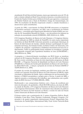 anualmente 20 mil litros de leite humano, marca que representa cerca de 15% de
     todo o volume coletado no Brasil. Essa iniciativa mereceu o reconhecimento do
     Fundo das Nações Unidas para a Infância (Unicef), que agraciou a corporação
     do Distrito Federal com o título de Bombeiro Amigo da Amamentação, em
     1998. Os resultados de Brasília inspiraram estados e cidades brasileiras a
     desenvolver ações semelhantes.
     A partir de 1998, o movimento da Rede BLH-BR atravessou as fronteiras
     do território nacional e culminou, em 2001, com o recebimento do Prêmio
     Sasakawa – concedido pela Organização Mundial da Saúde (OMS), por oca-
     sião da 54ª Assembléia Mundial de Saúde –, em decorrência do impacto na
     redução da mortalidade infantil (FERREIRA, 2005; MAIA et al., 2006).
     O II Congresso Brasileiro de Bancos de Leite Humano e I Congresso Interna-
     cional, realizado em 2000 na cidade de Natal/RN, foi outro marco importante
     na história da Rede BLH-BR. Estiveram presentes as principais lideranças de
     bancos de leite humano do mundo, valendo destacar a participação de repre-
     sentantes da França, dos Estados Unidos, do Reino Unido e da Venezuela, com
     o objetivo de comparar experiências e estabelecer mecanismos de troca de co-
     nhecimentos. Todos os participantes foram unânimes ao reconhecer a posição
     de vanguarda ocupada pela experiência brasileira na área (CONGRESSO...,
     2000; MAIA et al., 2006).
     A pesquisa e o desenvolvimento tecnológico em BLH foram as temáticas
     centrais do III Congresso Brasileiro, realizado no ano de 2002 em Petrópolis/
     RJ. Esse evento consolidou as bases de dois importantes programas da Rede
     BLH-BR – o Programa Nacional de Qualidade em Bancos de Leite Humano
     (PNQBLH) e o Sistema de Gestão pela Qualidade em Bancos de Leite Huma-
     no (Rede BLH-web) – e lançou a proposta de revisão da Portaria GM/MS nº
     322/88 (MAIA et al., 2006).
     O projeto de revisão da legislação sanitária para BLH teve início com dis-
     cussões na Comissão Nacional de Bancos de Leite Humano (CNBLH), órgão
     vinculado ao Ministério da Saúde. Após a elaboração de um documento pre-
     liminar, a CNBLH encaminhou o projeto para a Anvisa. A partir de 2000, a
     Agência assumiu a coordenação dos trabalhos, que culminaram com a publi-
     cação da RDC/Anvisa nº 171/2006 (BRASIL, 2006).
     Reafirmando o seu compromisso histórico com a busca da excelência por
     meio da educação e da qualidade, a Rede BLH-BR realizou, em maio de 2005,
     na cidade de Brasília, o IV Congresso Brasileiro de Bancos de Leite Humano
     e II Congresso Internacional. Além de comemorar duas décadas de políticas
     públicas em bancos de leite humano no Brasil, o evento foi sede do Fórum
     Latino-Americano de Bancos de Leite Humano.
     O fórum contou com a participação de 11 países (Argentina, Bolívia, Brasil,
     Colômbia, Costa Rica, Cuba, Equador, Guatemala, Paraguai, Uruguai e Ve-
     nezuela) e de quatro organismos internacionais (Unicef, Organização Pan-
     Americana da Saúde/Opas, International Baby Food Action Network-Rede
16
       Banco de leite humano: Funcionamento, prevenção e controle de riscos
 