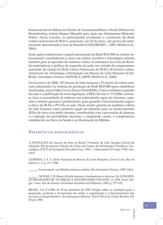 Internacional em Defesa do Direito de Amamentar/Ibfan e World Alliance for
Breastfeeding Action-Aliança Mundial para Ação em Aleitamento Materno/
Waba). Nessa reunião, os participantes acordaram a construção da Rede
Latino-Americana de BLH e assinaram, em 18 de maio, um protocolo inter-
nacional, denominado Carta de Brasília (CONGRESSO..., 2005; MAIA et al.,
2006).
Essas ações reafirmaram o papel estruturante da Rede BLH-BR no cenário in-
ternacional, consolidando-a como um núcleo científico e tecnológico voltado
também para as questões da América Latina. A assinatura da Carta de Brasí-
lia materializou a política de expansão da rede, em virtude do compromisso
assumido de criação da Rede Latino-Americana de BLH e do Centro Latino-
Americano de Tecnologia e Informação em Bancos de Leite Humano (Clati-
BLH), vinculado à Fiocruz (FIOCRUZ, 2007b; MAIA et al., 2006).
Em fevereiro de 2008, 187 bancos de leite humano e 27 postos de coleta esta-
vam cadastrados no sistema de produção da Rede BLH-BR (para estatísticas
atualizadas, acesse http://www.fiocruz.br/redeblh). Com a contínua expansão
da rede e a publicação da nova legislação, a RDC/Anvisa nº 171/2006, tornou-
se clara a necessidade de elaborar um instrumento capaz de informar, capa-
citar e nortear gestores e profissionais, para garantir o funcionamento seguro
e eficaz de BLHs e PCLHs no país. Desse modo, garante-se também a oferta
do leite humano como primeira opção de alimento para os recém-nascidos
(RNs) de risco e/ou bebês doentes, contribuindo com a prevenção de doenças
e a redução da mortalidade neonatal, e cumprindo, assim, o compromisso
estabelecido no Pacto da Saúde e na Declaração do Milênio.


Referências bibliográficas

A EVOLUÇÃO dos bancos de leite no Brasil. Produção de João Aprígio Guerra de
Almeida. Rio de Janeiro: Núcleo de Vídeo do Centro de Informação Científica e Tec-
nológica (CICT) da Fundação Oswaldo Cruz, 1992. 1 videocassete (57 min), VHS, son.,
color.

ALMEIDA, J. A. G. Rede Nacional de Bancos de Leite Humano. Gota de Leite, Rio de
Janeiro, v. 2, p. 2-5, 1998.

______. Amamentação: um híbrido natureza-cultura. Rio de Janeiro: Fiocruz, 1999. 120 p.

______.; NOVAK, F. R. Banco de leite humano: fundamentos e técnicas. In: CONGRES-
SO BRASILEIRO DE NUTRIÇÃO E METABOLISMO INFANTIL, 8, 1994, Porto Ale-
gre. Anais. Rio de Janeiro: Sociedade Brasileira de Pediatria, 1994. p. 177-192

BRASIL. Lei nº 8.080, de 19 de setembro de 1990. Dispõe sobre as condições para a
promoção, proteção e recuperação da saúde, a organização e o funcionamento dos
serviços correspondentes e dá outras providências. Diário Oficial da União, Brasília, DF,
20 set. 1990.

                                                                                            17
                                                                             Anvisa
 