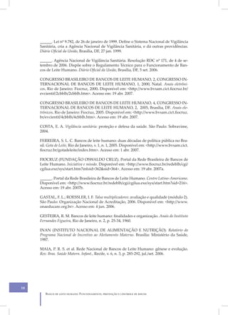 ______. Lei nº 9.782, de 26 de janeiro de 1999. Define o Sistema Nacional de Vigilância
     Sanitária, cria a Agência Nacional de Vigilância Sanitária, e dá outras providências.
     Diário Oficial da União, Brasília, DF, 27 jan. 1999.

     ______. Agência Nacional de Vigilância Sanitária. Resolução RDC nº 171, de 4 de se-
     tembro de 2006. Dispõe sobre o Regulamento Técnico para o Funcionamento de Ban-
     cos de Leite Humano. Diário Oficial da União, Brasília, DF, 5 set. 2006.

     CONGRESSO BRASILEIRO DE BANCOS DE LEITE HUMANO, 2, CONGRESSO IN-
     TERNACIONAL DE BANCOS DE LEITE HUMANO, 1, 2000, Natal. Anais eletrôni-
     cos. Rio de Janeiro: Fiocruz, 2000. Disponível em: <http://www.bvsam.cict.fiocruz.br/
     evcientif/2cbblh/2cbblh.htm>. Acesso em: 19 abr. 2007.

     CONGRESSO BRASILEIRO DE BANCOS DE LEITE HUMANO, 4, CONGRESSO IN-
     TERNACIONAL DE BANCOS DE LEITE HUMANO, 2, 2005, Brasília, DF. Anais ele-
     trônicos. Rio de Janeiro: Fiocruz, 2005. Disponível em: <http://www.bvsam.cict.fiocruz.
     br/evcientif/4cbblh/4cbblh.htm>. Acesso em: 19 abr. 2007.

     COSTA, E. A. Vigilância sanitária: proteção e defesa da saúde. São Paulo: Sobravime,
     2004.

     FERREIRA, S. L. C. Bancos de leite humano: duas décadas de política pública no Bra-
     sil. Gota de Leite, Rio de Janeiro, v. 1, n. 1, 2005. Disponível em: <http://www.bvsam.cict.
     fiocruz.br/gotadeleite/index.htm>. Acesso em: 1 abr. 2007.

     FIOCRUZ (FUNDAÇÃO OSWALDO CRUZ). Portal da Rede Brasileira de Bancos de
     Leite Humano. Iniciativa e missão. Disponível em: <http://www.fiocruz.br/redeblh/cgi/
     cgilua.exe/sys/start.htm?infoid=362&sid=364>. Acesso em: 19 abr. 2007a.

     ______. Portal da Rede Brasileira de Bancos de Leite Humano. Centro Latino-Americano.
     Disponível em: <http://www.fiocruz.br/redeblh/cgi/cgilua.exe/sys/start.htm?sid=216>.
     Acesso em: 19 abr. 2007b.

     GASTAL, F. L.; ROESSLER, I. F. Talsa multiplicadores: avaliação e qualidade (módulo 2).
     São Paulo: Organização Nacional de Acreditação, 2006. Disponível em: <http://www.
     onaeducare.org.br>. Acesso em: 4 jun. 2006.

     GESTEIRA, R. M. Bancos de leite humano: finalidades e organização. Anais do Instituto
     Fernandes Figueira, Rio de Janeiro, n. 2, p. 25-34, 1960.

     INAN (INSTITUTO NACIONAL DE ALIMENTAÇÃO E NUTRIÇÃO). Relatório do
     Programa Nacional de Incentivo ao Aleitamento Materno. Brasília: Ministério da Saúde,
     1987.

     MAIA, P. R. S. et al. Rede Nacional de Bancos de Leite Humano: gênese e evolução.
     Rev. Bras. Saúde Matern. Infant., Recife, v. 6, n. 3, p. 285-292, jul./set. 2006.




18
        Banco de leite humano: Funcionamento, prevenção e controle de riscos
 