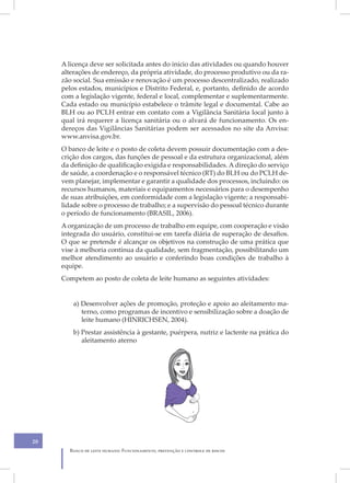 A licença deve ser solicitada antes do início das atividades ou quando houver
     alterações de endereço, da própria atividade, do processo produtivo ou da ra-
     zão social. Sua emissão e renovação é um processo descentralizado, realizado
     pelos estados, municípios e Distrito Federal, e, portanto, definido de acordo
     com a legislação vigente, federal e local, complementar e suplementarmente.
     Cada estado ou município estabelece o trâmite legal e documental. Cabe ao
     BLH ou ao PCLH entrar em contato com a Vigilância Sanitária local junto à
     qual irá requerer a licença sanitária ou o alvará de funcionamento. Os en-
     dereços das Vigilâncias Sanitárias podem ser acessados no site da Anvisa:
     www.anvisa.gov.br.
     O banco de leite e o posto de coleta devem possuir documentação com a des-
     crição dos cargos, das funções de pessoal e da estrutura organizacional, além
     da definição de qualificação exigida e responsabilidades. A direção do serviço
     de saúde, a coordenação e o responsável técnico (RT) do BLH ou do PCLH de-
     vem planejar, implementar e garantir a qualidade dos processos, incluindo: os
     recursos humanos, materiais e equipamentos necessários para o desempenho
     de suas atribuições, em conformidade com a legislação vigente; a responsabi-
     lidade sobre o processo de trabalho; e a supervisão do pessoal técnico durante
     o período de funcionamento (BRASIL, 2006).
     A organização de um processo de trabalho em equipe, com cooperação e visão
     integrada do usuário, constitui-se em tarefa diária de superação de desafios.
     O que se pretende é alcançar os objetivos na construção de uma prática que
     vise à melhoria contínua da qualidade, sem fragmentação, possibilitando um
     melhor atendimento ao usuário e conferindo boas condições de trabalho à
     equipe.
     Competem ao posto de coleta de leite humano as seguintes atividades:


         a) Desenvolver ações de promoção, proteção e apoio ao aleitamento ma-
            terno, como programas de incentivo e sensibilização sobre a doação de
            leite humano (HINRICHSEN, 2004).
         b) Prestar assistência à gestante, puérpera, nutriz e lactente na prática do
            aleitamento aterno




20
       Banco de leite humano: Funcionamento, prevenção e controle de riscos
 