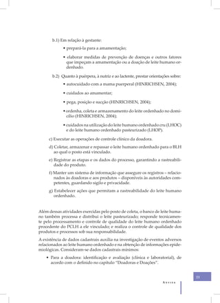b.1) Em relação à gestante:
             • prepará-la para a amamentação;

             • elaborar medidas de prevenção de doenças e outros fatores
               que impeçam a amamentação ou a doação de leite humano or-
               denhado.

       b.2) Quanto à puérpera, à nutriz e ao lactente, prestar orientações sobre:
             • autocuidado com a mama puerperal (HINRICHSEN, 2004);

             • cuidados ao amamentar;

             • pega, posição e sucção (HINRICHSEN, 2004);

             • ordenha, coleta e armazenamento do leite ordenhado no domi-
               cílio (HINRICHSEN, 2004);

             • cuidados na utilização do leite humano ordenhado cru (LHOC)
               e do leite humano ordenhado pasteurizado (LHOP).

     c) Executar as operações de controle clínico da doadora.
     d) Coletar, armazenar e repassar o leite humano ordenhado para o BLH
        ao qual o posto está vinculado.
     e) Registrar as etapas e os dados do processo, garantindo a rastreabili-
        dade do produto.
     f) Manter um sistema de informação que assegure os registros – relacio-
        nados às doadoras e aos produtos – disponíveis às autoridades com-
        petentes, guardando sigilo e privacidade.
     g) Estabelecer ações que permitam a rastreabilidade do leite humano
        ordenhado.


Além dessas atividades exercidas pelo posto de coleta, o banco de leite huma-
no também processa e distribui o leite pasteurizado; responde tecnicamen-
te pelo processamento e controle de qualidade do leite humano ordenhado
procedente do PCLH a ele vinculado; e realiza o controle de qualidade dos
produtos e processos sob sua responsabilidade.
A existência de dados cadastrais auxilia na investigação de eventos adversos
relacionados ao leite humano ordenhado e na obtenção de informações epide-
miológicas. Consideram-se dados cadastrais mínimos:
    • Para a doadora: identificação e avaliação (clínica e laboratorial), de
      acordo com o definido no capítulo “Doadoras e Doações”.


                                                                                    21
                                                                      Anvisa
 