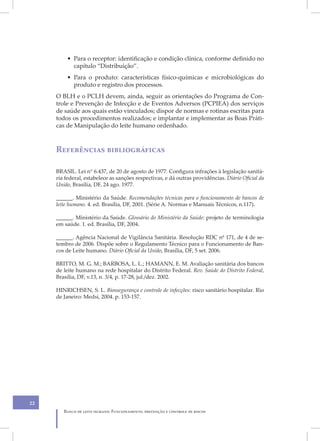 • Para o receptor: identificação e condição clínica, conforme definido no
           capítulo “Distribuição”.
         • Para o produto: características físico-químicas e microbiológicas do
           produto e registro dos processos.
     O BLH e o PCLH devem, ainda, seguir as orientações do Programa de Con-
     trole e Prevenção de Infecção e de Eventos Adversos (PCPIEA) dos serviços
     de saúde aos quais estão vinculados; dispor de normas e rotinas escritas para
     todos os procedimentos realizados; e implantar e implementar as Boas Práti-
     cas de Manipulação do leite humano ordenhado.



     Referências bibliográficas

     BRASIL. Lei n° 6.437, de 20 de agosto de 1977. Configura infrações à legislação sanitá-
     ria federal, estabelece as sanções respectivas, e dá outras providências. Diário Oficial da
     União, Brasília, DF, 24 ago. 1977.

     ______. Ministério da Saúde. Recomendações técnicas para o funcionamento de bancos de
     leite humano. 4. ed. Brasília, DF, 2001. (Série A. Normas e Manuais Técnicos, n.117).

     ______. Ministério da Saúde. Glossário do Ministério da Saúde: projeto de terminologia
     em saúde. 1. ed. Brasília, DF, 2004.

     ______. Agência Nacional de Vigilância Sanitária. Resolução RDC nº 171, de 4 de se-
     tembro de 2006. Dispõe sobre o Regulamento Técnico para o Funcionamento de Ban-
     cos de Leite humano. Diário Oficial da União, Brasília, DF, 5 set. 2006.

     BRITTO, M. G. M.; BARBOSA, L. L.; HAMANN, E. M. Avaliação sanitária dos bancos
     de leite humano na rede hospitalar do Distrito Federal. Rev. Saúde do Distrito Federal,
     Brasília, DF, v.13, n. 3/4, p. 17-28, jul./dez. 2002.

     HINRICHSEN, S. L. Biossegurança e controle de infecções: risco sanitário hospitalar. Rio
     de Janeiro: Medsi, 2004. p. 153-157.




22
        Banco de leite humano: Funcionamento, prevenção e controle de riscos
 