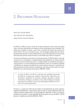 II

2. Recursos Humanos



Maria José Guardia Mattar
Nice Gabriela Alves Bauchspiess
Isabel Cristina Anastácio Macedo




No Brasil, verifica-se que o setor de recursos humanos vem tendo um papel
cada vez mais importante em relação ao bom desempenho das unidades vol-
tadas para atenção à saúde, o que torna a questão da gestão de pessoal um
ponto-chave. Por isso, acredita-se que, sem estratégias adequadas de educa-
ção permanente para os seus profissionais, será muito difícil que os bancos de
leite humano possam realizar todas as atividades que deles se esperam.
Os recursos humanos necessários ao funcionamento do BLH podem variar de
acordo com as atividades e a complexidade de atendimento, o volume de leite
coletado e/ou processado por mês, a complexidade da assistência prestada, a
carga horária e a escala adotada pela instituição. Deve-se considerar também
a proibição de atuação simultânea em outros setores durante a realização do
processamento do leite humano ordenhado, pois dessa forma reduz-se a pos-
sibilidade de contaminação do produto (BRASIL, 2006).


      A equipe do BLH e do PCLH, a depender das atividades desenvolvi-
      das, pode ser composta por: médicos, nutricionistas, enfermeiros, far-
      macêuticos, engenheiros de alimentos, biólogos, biomédicos, médicos
      veterinários, psicólogos, assistentes sociais, fonoaudiólogos, terapeutas
      ocupacionais, auxiliares e técnicos (de enfermagem, laboratório e nutri-
      ção), entre outros profissionais.


O banco e o posto de coleta devem dispor de profissionais de nível superior,
legalmente habilitados e capacitados para assumir a responsabilidade pelas ati-
vidades médico-assistenciais e de tecnologia de alimentos. Cabe a um desses
profissionais assumir a responsabilidade técnica pelo serviço de BLH e PCLH
perante a vigilância sanitária (BRASIL, 2006).
                                                                                   23
                                                                          Anvisa
 