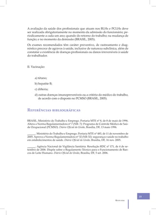 A avaliação da saúde dos profissionais que atuam nos BLHs e PCLHs deve
ser realizada obrigatoriamente no momento da admissão do funcionário; pe-
riodicamente a cada um ano; quando do retorno do trabalho; na mudança de
função; e no momento da demissão (BRASIL, 2005).
Os exames recomendados têm caráter preventivo, de rastreamento e diag-
nóstico precoce de agravos à saúde, inclusive de natureza subclínica, além de
constatar a existência de doenças profissionais ou danos irreversíveis à saúde
do trabalhador.


II. Vacinação:


      a) tétano;
      b) hepatite B;
      c) difteria;
      d) outras doenças imunopreveníveis ou a critério do médico do trabalho,
         de acordo com o disposto no PCMSO (BRASIL, 2005).



Referências bibliográficas

BRASIL. Ministério do Trabalho e Emprego. Portaria MTE nº 8, de 8 de maio de 1996.
Altera a Norma Regulamentadora nº 7 (NR- 7): Programa de Controle Médico de Saú-
de Ocupacional (PCMSO). Diário Oficial da União, Brasília, DF, 13 maio 1996.

______. Ministério do Trabalho e Emprego. Portaria MTE nº 485, de 11 de novembro de
2005. Aprova a Norma Regulamentadora nº 32 (NR-32): segurança e saúde no trabalho
em estabelecimentos de saúde. Diário Oficial da União, Brasília, DF, 16 nov. 2005.

______. Agência Nacional de Vigilância Sanitária. Resolução RDC nº 171, de 4 de se-
tembro de 2006. Dispõe sobre o Regulamento Técnico para o Funcionamento de Ban-
cos de Leite Humano. Diário Oficial da União, Brasília, DF, 5 set. 2006.




                                                                                      25
                                                                        Anvisa
 