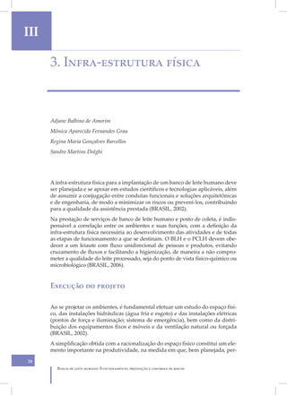 III
II    3. Infra-estrutura física



      Adjane Balbino de Amorim
      Mônica Aparecida Fernandes Grau
      Regina Maria Gonçalves Barcellos
      Sandro Martins Dolghi




      A infra-estrutura física para a implantação de um banco de leite humano deve
      ser planejada e se apoiar em estudos científicos e tecnologias aplicáveis, além
      de assumir a conjugação entre condutas funcionais e soluções arquitetônicas
      e de engenharia, de modo a minimizar os riscos ou preveni-los, contribuindo
      para a qualidade da assistência prestada (BRASIL, 2002).
      Na prestação de serviços de banco de leite humano e posto de coleta, é indis-
      pensável a correlação entre os ambientes e suas funções, com a definição da
      infra-estrutura física necessária ao desenvolvimento das atividades e de todas
      as etapas de funcionamento a que se destinam. O BLH e o PCLH devem obe-
      decer a um leiaute com fluxo unidirecional de pessoas e produtos, evitando
      cruzamento de fluxos e facilitando a higienização, de maneira a não compro-
      meter a qualidade do leite processado, seja do ponto de vista físico-químico ou
      microbiológico (BRASIL, 2006).


      Execução do projeto

      Ao se projetar os ambientes, é fundamental efetuar um estudo do espaço físi-
      co, das instalações hidráulicas (água fria e esgoto) e das instalações elétricas
      (pontos de força e iluminação; sistema de emergência), bem como da distri-
      buição dos equipamentos fixos e móveis e da ventilação natural ou forçada
      (BRASIL, 2002).
      A simplificação obtida com a racionalização do espaço físico constitui um ele-
      mento importante na produtividade, na medida em que, bem planejada, per-
26
         Banco de leite humano: Funcionamento, prevenção e controle de riscos
 
