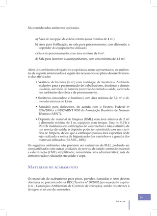 São considerados ambientes opcionais:


     a) Área de recepção da coleta externa (área mínima de 4 m²).
     b) Área para liofilização, na sala para processamento, com dimensão a
        depender do equipamento utilizado.
     c) Sala de porcionamento, com área mínima de 4 m².
     d) Sala para lactentes e acompanhantes, com área mínima de 4,4 m².


Além dos ambientes obrigatórios e opcionais acima apresentados, os ambien-
tes de suporte relacionados a seguir são necessários ao pleno desenvolvimen-
to das atividades:
     • Vestiário de barreira (3 m²) com instalação de lavatórios. Ambiente
       exclusivo para a paramentação de trabalhadores, doadoras e demais
       usuários, servindo de barreira (controle de entrada e saída) à entrada
       nos ambientes de coleta e de processamento.
     • Sanitários (masculino e feminino) com área mínima de 3,2 m² e di-
       mensão mínima de 1,6 m.
     • Sanitário para deficientes, de acordo com o Decreto Federal nº
       5296/2004 e a NBR/ABNT 9050 da Associação Brasileira de Normas
       Técnicas (ABNT).
     • Depósito de material de limpeza (DML) com área mínima de 2 m2
       e dimensão mínima de 1 m, equipado com tanque. Para os BLHs e
       PCLHs instalados em edificações de uso coletivo e não-exclusivo de
       um serviço de saúde, o depósito pode ser substituído por um carri-
       nho de limpeza, desde que a edificação possua área específica onde
       seja realizada a rotina de higienização dos carrinhos e a guarda dos
       materiais utilizados (BRASIL, 2006).
Os seguintes ambientes não precisam ser exclusivos do BLH, podendo ser
compartilhados com outras unidades do serviço de saúde: centro de material
e esterilização (CME) simplificado; consultório; sala administrativa; sala de
demonstração e educação em saúde; e copa.


Materiais de acabamento

Os materiais de acabamento para pisos, paredes, bancadas e tetos devem
obedecer ao preconizado na RDC/Anvisa nº 50/2002 (em especial o capítu-
lo 6 – Condições Ambientais de Controle de Infecção), sendo resistentes à
lavagem e ao uso de saneantes.

                                                                                29
                                                                    Anvisa
 