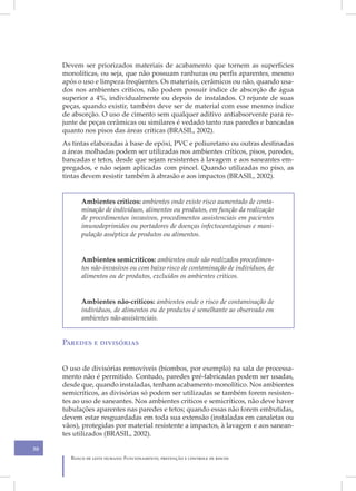 Devem ser priorizados materiais de acabamento que tornem as superfícies
     monolíticas, ou seja, que não possuam ranhuras ou perfis aparentes, mesmo
     após o uso e limpeza freqüentes. Os materiais, cerâmicos ou não, quando usa-
     dos nos ambientes críticos, não podem possuir índice de absorção de água
     superior a 4%, individualmente ou depois de instalados. O rejunte de suas
     peças, quando existir, também deve ser de material com esse mesmo índice
     de absorção. O uso de cimento sem qualquer aditivo antiabsorvente para re-
     junte de peças cerâmicas ou similares é vedado tanto nas paredes e bancadas
     quanto nos pisos das áreas críticas (BRASIL, 2002).
     As tintas elaboradas à base de epóxi, PVC e poliuretano ou outras destinadas
     a áreas molhadas podem ser utilizadas nos ambientes críticos, pisos, paredes,
     bancadas e tetos, desde que sejam resistentes à lavagem e aos saneantes em-
     pregados, e não sejam aplicadas com pincel. Quando utilizadas no piso, as
     tintas devem resistir também à abrasão e aos impactos (BRASIL, 2002).


           Ambientes críticos: ambientes onde existe risco aumentado de conta-
           minação de indivíduos, alimentos ou produtos, em função da realização
           de procedimentos invasivos, procedimentos assistenciais em pacientes
           imunodeprimidos ou portadores de doenças infectocontagiosas e mani-
           pulação asséptica de produtos ou alimentos.


           Ambientes semicríticos: ambientes onde são realizados procedimen-
           tos não-invasivos ou com baixo risco de contaminação de indivíduos, de
           alimentos ou de produtos, excluídos os ambientes críticos.


           Ambientes não-críticos: ambientes onde o risco de contaminação de
           indivíduos, de alimentos ou de produtos é semelhante ao observado em
           ambientes não-assistenciais.


     Paredes e divisórias


     O uso de divisórias removíveis (biombos, por exemplo) na sala de processa-
     mento não é permitido. Contudo, paredes pré-fabricadas podem ser usadas,
     desde que, quando instaladas, tenham acabamento monolítico. Nos ambientes
     semicríticos, as divisórias só podem ser utilizadas se também forem resisten-
     tes ao uso de saneantes. Nos ambientes críticos e semicríticos, não deve haver
     tubulações aparentes nas paredes e tetos; quando essas não forem embutidas,
     devem estar resguardadas em toda sua extensão (instaladas em canaletas ou
     vãos), protegidas por material resistente a impactos, à lavagem e aos sanean-
     tes utilizados (BRASIL, 2002).

30
       Banco de leite humano: Funcionamento, prevenção e controle de riscos
 