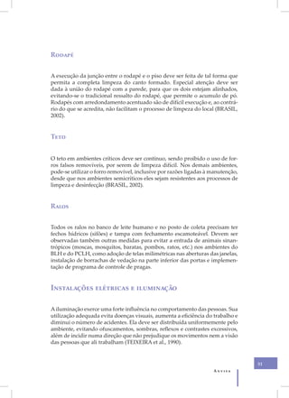 Rodapé


A execução da junção entre o rodapé e o piso deve ser feita de tal forma que
permita a completa limpeza do canto formado. Especial atenção deve ser
dada à união do rodapé com a parede, para que os dois estejam alinhados,
evitando-se o tradicional ressalto do rodapé, que permite o acumulo de pó.
Rodapés com arredondamento acentuado são de difícil execução e, ao contrá-
rio do que se acredita, não facilitam o processo de limpeza do local (BRASIL,
2002).


Teto


O teto em ambientes críticos deve ser contínuo, sendo proibido o uso de for-
ros falsos removíveis, por serem de limpeza difícil. Nos demais ambientes,
pode-se utilizar o forro removível, inclusive por razões ligadas à manutenção,
desde que nos ambientes semicríticos eles sejam resistentes aos processos de
limpeza e desinfecção (BRASIL, 2002).


Ralos


Todos os ralos no banco de leite humano e no posto de coleta precisam ter
fechos hídricos (sifões) e tampa com fechamento escamoteável. Devem ser
observadas também outras medidas para evitar a entrada de animais sinan-
trópicos (moscas, mosquitos, baratas, pombos, ratos, etc.) nos ambientes do
BLH e do PCLH, como adoção de telas milimétricas nas aberturas das janelas,
instalação de borrachas de vedação na parte inferior das portas e implemen-
tação de programa de controle de pragas.


Instalações elétricas e iluminação

A iluminação exerce uma forte influência no comportamento das pessoas. Sua
utilização adequada evita doenças visuais, aumenta a eficiência do trabalho e
diminui o número de acidentes. Ela deve ser distribuída uniformemente pelo
ambiente, evitando ofuscamentos, sombras, reflexos e contrastes excessivos,
além de incidir numa direção que não prejudique os movimentos nem a visão
das pessoas que ali trabalham (TEIXEIRA et al., 1990).


                                                                                 31
                                                                   Anvisa
 