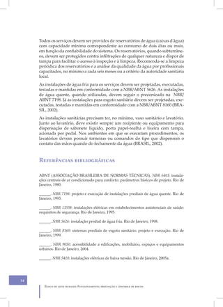 Todos os serviços devem ser providos de reservatórios de água (caixas d’água)
     com capacidade mínima correspondente ao consumo de dois dias ou mais,
     em função da confiabilidade do sistema. Os reservatórios, quando subterrâne-
     os, devem ser protegidos contra infiltrações de qualquer natureza e dispor de
     tampa para facilitar o acesso à inspeção e à limpeza. Recomenda-se a limpeza
     periódica dos reservatórios e a análise da qualidade da água por profissionais
     capacitados, no mínimo a cada seis meses ou a critério da autoridade sanitária
     local.
     As instalações de água fria para os serviços devem ser projetadas, executadas,
     testadas e mantidas em conformidade com a NBR/ABNT 5626. As instalações
     de água quente, quando utilizadas, devem seguir o preconizado na NBR/
     ABNT 7198. Já as instalações para esgoto sanitário devem ser projetadas, exe-
     cutadas, testadas e mantidas em conformidade com a NBR/ABNT 8160 (BRA-
     SIL, 2002).
     As instalações sanitárias precisam ter, no mínimo, vaso sanitário e lavatório.
     Junto ao lavatório, deve existir sempre um recipiente ou equipamento para
     dispensação de sabonete líquido, porta papel-toalha e lixeira com tampa,
     acionada por pedal. Nos ambientes em que se executam procedimentos, os
     lavatórios devem possuir torneiras ou comandos do tipo que dispensem o
     contato das mãos quando do fechamento da água (BRASIL, 2002).



     Referências bibliográficas

     ABNT (ASSOCIAÇÃO BRASILEIRA DE NORMAS TÉCNICAS). NBR 6401: instala-
     ções centrais de ar condicionado para conforto: parâmetros básicos de projeto. Rio de
     Janeiro, 1980.

     ______. NBR 7198: projeto e execução de instalações prediais de água quente. Rio de
     Janeiro, 1993.

     ______. NBR 13534: instalações elétricas em estabelecimentos assistenciais de saúde:
     requisitos de segurança. Rio de Janeiro, 1995.

     ______. NBR 5626: instalação predial de água fria. Rio de Janeiro, 1998.

     ______. NBR 8160: sistemas prediais de esgoto sanitário: projeto e execução. Rio de
     Janeiro, 1999.

     ______. NBR 9050: acessibilidade a edificações, mobiliário, espaços e equipamentos
     urbanos. Rio de Janeiro, 2004.

     ______. NBR 5410: instalações elétricas de baixa tensão. Rio de Janeiro, 2005a.




34
        Banco de leite humano: Funcionamento, prevenção e controle de riscos
 