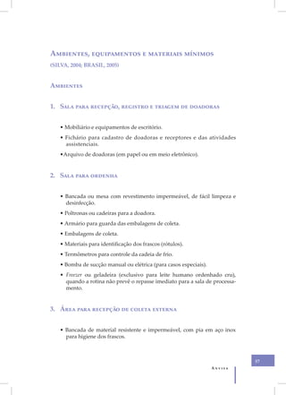 V
    Ambientes, equipamentos e materiais mínimos
    (SILVA, 2004; BRASIL, 2005)


    Ambientes


    1. Sala para recepção, registro e triagem de doadoras


       • Mobiliário e equipamentos de escritório.
       • Fichário para cadastro de doadoras e receptores e das atividades
         assistenciais.
       •Arquivo de doadoras (em papel ou em meio eletrônico).


    2. Sala para ordenha


       • Bancada ou mesa com revestimento impermeável, de fácil limpeza e
         desinfecção.
       • Poltronas ou cadeiras para a doadora.
       • Armário para guarda das embalagens de coleta.
       • Embalagens de coleta.
       • Materiais para identificação dos frascos (rótulos).
       • Termômetros para controle da cadeia de frio.
       • Bomba de sucção manual ou elétrica (para casos especiais).
       • Freezer ou geladeira (exclusivo para leite humano ordenhado cru),
         quando a rotina não prevê o repasse imediato para a sala de processa-
         mento.


    3. Área para recepção de coleta externa


       • Bancada de material resistente e impermeável, com pia em aço inox
         para higiene dos frascos.



                                                                                 37
                                                                      Anvisa
 