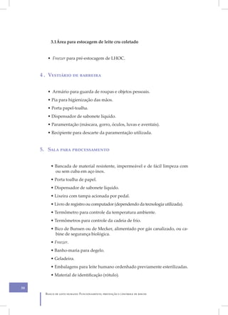 3.1 Área para estocagem de leite cru coletado


        • Freezer para pré-estocagem de LHOC.


     4 . Vestiário de barreira


        • Armário para guarda de roupas e objetos pessoais.
        • Pia para higienização das mãos.
        • Porta papel-toalha.
        • Dispensador de sabonete líquido.
        • Paramentação (máscara, gorro, óculos, luvas e aventais).
        • Recipiente para descarte da paramentação utilizada.


     5. Sala para processamento


          • Bancada de material resistente, impermeável e de fácil limpeza com
            ou sem cuba em aço inox.
          • Porta toalha de papel.
          • Dispensador de sabonete líquido.
          • Lixeira com tampa acionada por pedal.
          • Livro de registro ou computador (dependendo da tecnologia utilizada).
          • Termômetro para controle da temperatura ambiente.
          • Termômetros para controle da cadeia de frio.
          • Bico de Bunsen ou de Mecker, alimentado por gás canalizado, ou ca-
            bine de segurança biológica.
          • Freezer.
          • Banho-maria para degelo.
          • Geladeira.
          • Embalagens para leite humano ordenhado previamente esterilizadas.
          • Material de identificação (rótulo).

38
       Banco de leite humano: Funcionamento, prevenção e controle de riscos
 