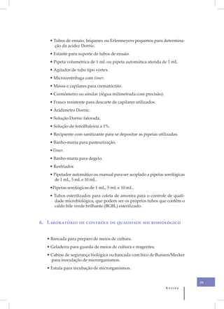 • Tubos de ensaio, béqueres ou Erlenmeyers pequenos para determina-
      ção da acidez Dornic.
    • Estante para suporte de tubos de ensaio.
    • Pipeta volumétrica de 1 mL ou pipeta automática aferida de 1 mL.
    • Agitador de tubo tipo vórtex.
    • Microcentrífuga com timer.
    • Massa e capilares para crematócrito.
    • Cremômetro ou similar (régua milimetrada com precisão).
    • Frasco resistente para descarte de capilares utilizados.
    • Acidímetro Dornic.
    • Solução Dornic fatorada.
    • Solução de fenolftaleína a 1%.
    • Recipiente com sanitizante para se depositar as pipetas utilizadas.
    • Banho-maria para pasteurização.
    •Timer.
    • Banho-maria para degelo.
    • Resfriador.
    • Pipetador automático ou manual para ser acoplado a pipetas sorológicas
      de 1 mL, 5 mL e 10 mL.
    •Pipetas sorológicas de 1 mL, 5 mL e 10 mL.
    • Tubos esterilizados para coleta de amostra para o controle de quali-
      dade microbiológica, que podem ser os próprios tubos que contêm o
      caldo bile verde brilhante (BGBL) esterilizado.


6. Laboratório de controle de qualidade microbiológico


  • Bancada para preparo de meios de cultura.
  • Geladeira para guarda de meios de cultura e reagentes.
  • Cabine de segurança biológica ou bancada com bico de Bunsen/Mecker
    para inoculação de microrganismos.
  • Estufa para incubação de microrganismos.


                                                                               39
                                                                  Anvisa
 