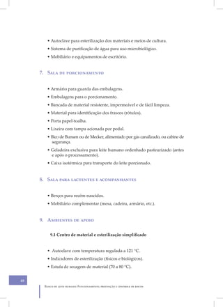 • Autoclave para esterilização dos materiais e meios de cultura.
        • Sistema de purificação de água para uso microbiológico.
        • Mobiliário e equipamentos de escritório.


     7. Sala de porcionamento


        • Armário para guarda das embalagens.
        • Embalagens para o porcionamento.
        • Bancada de material resistente, impermeável e de fácil limpeza.
        • Material para identificação dos frascos (rótulos).
        • Porta papel-toalha.
        • Lixeira com tampa acionada por pedal.
        • Bico de Bunsen ou de Mecker, alimentado por gás canalizado, ou cabine de
          segurança.
        • Geladeira exclusiva para leite humano ordenhado pasteurizado (antes
          e após o processamento).
        • Caixa isotérmica para transporte do leite porcionado.


     8. Sala para lactentes e acompanhantes


        • Berços para recém-nascidos.
        • Mobiliário complementar (mesa, cadeira, armário, etc.).


     9. Ambientes de apoio

         9.1 Centro de material e esterilização simplificado


        • Autoclave com temperatura regulada a 121 °C.
        • Indicadores de esterilização (físicos e biológicos).
        • Estufa de secagem de material (70 a 80 °C).


40
      Banco de leite humano: Funcionamento, prevenção e controle de riscos
 