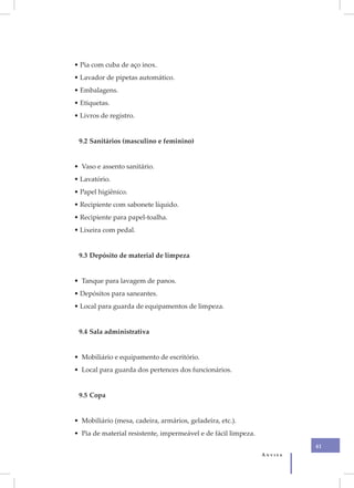 • Pia com cuba de aço inox.
• Lavador de pipetas automático.
• Embalagens.
• Etiquetas.
• Livros de registro.


 9.2 Sanitários (masculino e feminino)


• Vaso e assento sanitário.
• Lavatório.
• Papel higiênico.
• Recipiente com sabonete líquido.
• Recipiente para papel-toalha.
• Lixeira com pedal.


 9.3 Depósito de material de limpeza


• Tanque para lavagem de panos.
• Depósitos para saneantes.
• Local para guarda de equipamentos de limpeza.


 9.4 Sala administrativa


• Mobiliário e equipamento de escritório.
• Local para guarda dos pertences dos funcionários.


 9.5 Copa


• Mobiliário (mesa, cadeira, armários, geladeira, etc.).
• Pia de material resistente, impermeável e de fácil limpeza.
                                                                         41
                                                                Anvisa
 