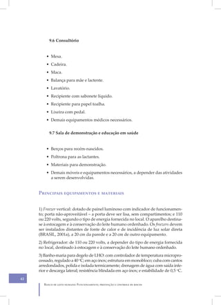 9.6 Consultório


         • Mesa.
         • Cadeira.
         • Maca.
         • Balança para mãe e lactente.
         • Lavatório.
         • Recipiente com sabonete líquido.
         • Recipiente para papel toalha.
         • Lixeira com pedal.
         • Demais equipamentos médicos necessários.


           9.7 Sala de demonstração e educação em saúde


         • Berços para recém-nascidos.
         • Poltrona para as lactantes.
         • Materiais para demonstração.
         • Demais móveis e equipamentos necessários, a depender das atividades
           a serem desenvolvidas.


     Principais equipamentos e materiais


     1) Freezer vertical: dotado de painel luminoso com indicador de funcionamen-
     to; porta não-aproveitável – a porta deve ser lisa, sem compartimentos; e 110
     ou 220 volts, segundo o tipo de energia fornecida no local. O aparelho destina-
     se à estocagem e à conservação do leite humano ordenhado. Os freezers devem
     ser instalados distantes de fonte de calor e de incidência de luz solar direta
     (BRASIL, 2001a), a 20 cm da parede e a 20 cm de outro equipamento.
     2) Refrigerador: de 110 ou 220 volts, a depender do tipo de energia fornecida
     no local, destinado à estocagem e à conservação do leite humano ordenhado.
     3) Banho-maria para degelo de LHO: com controlador de temperatura micropro-
     cessado, regulado a 40 oC; em aço inox; estrutura em monobloco; cuba com cantos
     arredondados, polida e isolada termicamente; drenagem de água com saída infe-
     rior e descarga lateral; resistência blindada em aço inox; e estabilidade de 0,5 oC.
42
        Banco de leite humano: Funcionamento, prevenção e controle de riscos
 