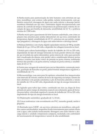 4) Banho-maria para pasteurização do leite humano: com estrutura em aço
inox; monobloco; sem costura; cuba polida, isolada termicamente, com ga-
lheteiro removível; drenagem de água com saída inferior e descarga lateral;
resistência blindada em aço inox; controlador digital microprocessado com
sistema de controle de tempo e temperatura da pasteurização; sistema de cir-
culação de água por bomba de demanda; sensibilidade de 0,1 oC; e potência
mínima de 3.500 watts.
5) Banho-maria para aquecimento do leite humano ordenhado, com vistas ao
preparo das amostras para análise laboratorial: em aço inox; controlador de
temperatura digital; sensibilidade de 0,5 oC; estrutura em aço polido; tampa
tipo pingadeira; e drenagem da água com saída inferior e descarga lateral.
6) Balança eletrônica: com display digital; capacidade máxima de 500 g; sensibi-
lidade de 0,1 g; e 110 ou 220 volts, a depender da voltagem fornecida no local.
7) Estufa para cultura bacteriológica: tensão de trabalho de 110 ou 220 volts,
dependendo do tipo de energia fornecida no local; parede interna em chapa
de aço revestida em epóxi eletrostático; porta interna de vidro para permitir
fácil visualização da câmara, sem perder calor e estabilização térmica; portas
interna e externa com fecho; trinco de pressão na porta externa; isolamento
térmico das paredes e da porta externa; vedação na porta externa; e sensibili-
dade de 0,5 a 1 oC.
8) Estufa para secagem de material para uso no laboratório: construção metá-
lica; guarnição de borracha na porta; painel frontal; temperatura regulável; e
sensibilidade de 1 oC.
9) Microcentrífuga: com rotor para 24 capilares; velocidade fixa; temporizador
com intervalo de minuto; sistema de trava de segurança na tampa; sistema de
freio eletrônico com parada automática e pés de borracha aderente; e tensão
de trabalho de 110 ou 220 volts, dependendo do tipo de energia fornecida no
local.
10) Agitador para tubos tipo vórtex: constituído em inox ou chapa de ferro
pintada em epóxi; tampa de alumínio; mancal com rolamento; apoio de borra-
cha para tubos; velocidade regulável; e tensão de trabalho de 110 ou 220 volts,
dependendo do tipo de energia fornecida no local.
11) Dispensador automático: graduado de 1 a 10 mL.
12) Caixas isotérmicas: com revestimento em PVC, tamanho grande, médio e
pequeno.
13) Resfriador para LHOP: em aço inox; estrutura em monobloco; cuba poli-
da e cantos arredondados; serpentina fixada internamente para contato direto
com a água; cuba isolada termicamente; drenagem com saída inferior e des-
carga lateral; e unidade compressora compacta, modulada com controlador
de funcionamento de temperatura e sensor de alta sensibilidade.


                                                                                   43
                                                                     Anvisa
 