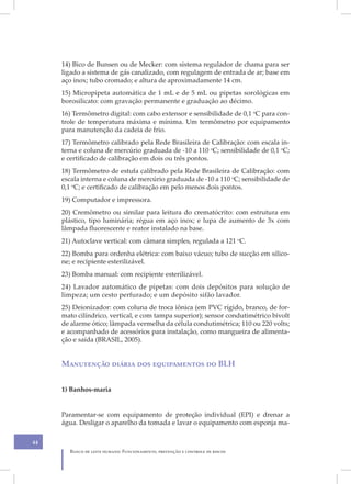 14) Bico de Bunsen ou de Mecker: com sistema regulador de chama para ser
     ligado a sistema de gás canalizado, com regulagem de entrada de ar; base em
     aço inox; tubo cromado; e altura de aproximadamente 14 cm.
     15) Micropipeta automática de 1 mL e de 5 mL ou pipetas sorológicas em
     borosilicato: com gravação permanente e graduação ao décimo.
     16) Termômetro digital: com cabo extensor e sensibilidade de 0,1 oC para con-
     trole de temperatura máxima e mínima. Um termômetro por equipamento
     para manutenção da cadeia de frio.
     17) Termômetro calibrado pela Rede Brasileira de Calibração: com escala in-
     terna e coluna de mercúrio graduada de -10 a 110 oC; sensibilidade de 0,1 oC;
     e certificado de calibração em dois ou três pontos.
     18) Termômetro de estufa calibrado pela Rede Brasileira de Calibração: com
     escala interna e coluna de mercúrio graduada de -10 a 110 oC; sensibilidade de
     0,1 oC; e certificado de calibração em pelo menos dois pontos.
     19) Computador e impressora.
     20) Cremômetro ou similar para leitura do crematócrito: com estrutura em
     plástico, tipo luminária; régua em aço inox; e lupa de aumento de 3x com
     lâmpada fluorescente e reator instalado na base.
     21) Autoclave vertical: com câmara simples, regulada a 121 oC.
     22) Bomba para ordenha elétrica: com baixo vácuo; tubo de sucção em silico-
     ne; e recipiente esterilizável.
     23) Bomba manual: com recipiente esterilizável.
     24) Lavador automático de pipetas: com dois depósitos para solução de
     limpeza; um cesto perfurado; e um depósito sifão lavador.
     25) Deionizador: com coluna de troca iônica (em PVC rígido, branco, de for-
     mato cilíndrico, vertical, e com tampa superior); sensor condutimétrico bivolt
     de alarme ótico; lâmpada vermelha da célula condutimétrica; 110 ou 220 volts;
     e acompanhado de acessórios para instalação, como mangueira de alimenta-
     ção e saída (BRASIL, 2005).


     Manutenção diária dos equipamentos do BLH


     1) Banhos-maria


     Paramentar-se com equipamento de proteção individual (EPI) e drenar a
     água. Desligar o aparelho da tomada e lavar o equipamento com esponja ma-

44
       Banco de leite humano: Funcionamento, prevenção e controle de riscos
 