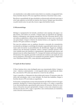 cia umedecida e com sabão neutro (sem cheiro ou corante), enxaguando bem.
Secar, borrifar álcool a 70% nas superfícies internas e friccionar toda a área.
Recolocar a quantidade de água destilada ou deionizada suficiente para que o
nível seja superior ao do leite no interior dos frascos. Sempre que necessário,
ou pelo menos uma vez por dia, trocar a água dos banhos-maria.


2) Microcentrífuga


Desligar o equipamento da tomada, umedecer uma esponja com água e sa-
bão neutro, sem cheiro ou corante, e limpar todas as superfícies do agitador.
Retirar o detergente com esponja umedecida. Por fim, friccionar álcool a 70%
em todas as superfícies e deixar secar naturalmente ou secar com o auxílio de
um pano limpo. Limpar o interior da mesma forma e, em seguida, friccionar
álcool a 70% para acelerar a secagem.
Em caso de acidente com os capilares durante a execução do crematócrito,
recomenda-se desligar a centrífuga da tomada e aguardar pelo menos dez mi-
nutos antes de iniciar os procedimentos de desinfecção. Sugere-se, também,
utilizar luva de borracha resistente, retirar a tampa e borrifar álcool a 70%,
com cuidado para não danificar o equipamento, aguardando pelo menos um
minuto (caso se utilize hipoclorito 1%, o tempo de contato será de pelo menos
20 minutos). Em seguida, proceder à retirada dos resíduos com ajuda de uma
escova pequena e descartá-los em recipiente de paredes rígidas e impermeá-
veis. Friccionar álcool a 70%, como descrito anteriormente.


3) Capela de fluxo laminar


O fluxo laminar deve estar desligado para sua manutenção diária. Limpar o
visor – interna e externamente –, e em seguida todas as superfícies de traba-
lho, com álcool a 70% (não usar álcool se o visor for de acrílico).
Ligar o aparelho e a lâmpada de ultravioleta pelo menos 15 minutos antes do
início das atividades, com o visor fechado. Ao final dos trabalhos, limpar e
borrifar álcool a 70% em todas as superfícies.
Se durante a manipulação ocorrer derramamento de LHO no interior do equi-
pamento, desligá-lo e colocar hipoclorito de sódio a 1% sobre a superfície
a ser descontaminada, aguardando pelo menos 20 minutos. Retirar os resí-
duos e descartar em saco apropriado. Limpar a área com compressa ume-
decida em álcool a 70%. Ligar o aparelho e dar continuidade aos trabalhos,
como descrito anteriormente.


                                                                                  45
                                                                    Anvisa
 