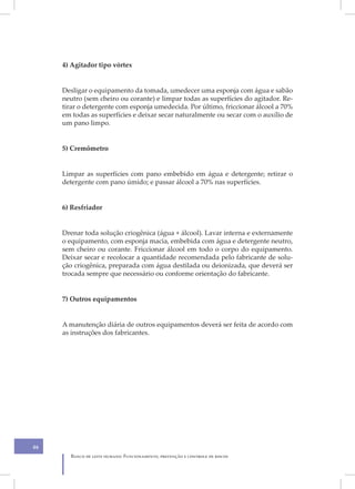 4) Agitador tipo vórtex


     Desligar o equipamento da tomada, umedecer uma esponja com água e sabão
     neutro (sem cheiro ou corante) e limpar todas as superfícies do agitador. Re-
     tirar o detergente com esponja umedecida. Por último, friccionar álcool a 70%
     em todas as superfícies e deixar secar naturalmente ou secar com o auxílio de
     um pano limpo.


     5) Cremômetro


     Limpar as superfícies com pano embebido em água e detergente; retirar o
     detergente com pano úmido; e passar álcool a 70% nas superfícies.


     6) Resfriador


     Drenar toda solução criogênica (água + álcool). Lavar interna e externamente
     o equipamento, com esponja macia, embebida com água e detergente neutro,
     sem cheiro ou corante. Friccionar álcool em todo o corpo do equipamento.
     Deixar secar e recolocar a quantidade recomendada pelo fabricante de solu-
     ção criogênica, preparada com água destilada ou deionizada, que deverá ser
     trocada sempre que necessário ou conforme orientação do fabricante.


     7) Outros equipamentos


     A manutenção diária de outros equipamentos deverá ser feita de acordo com
     as instruções dos fabricantes.




46
       Banco de leite humano: Funcionamento, prevenção e controle de riscos
 
