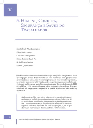 V                                                                                  V
     5. Higiene, Conduta,
        Segurança e Saúde do
        Trabalhador



     Nice Gabriela Alves Bauchspiess
     Eliane Blanco Nunes
     Christiane Santiago Maia
     Cássia Regina de Paula Paz
     Heiko Thereza Santana
     Leandro Queiroz Santi




     O leite humano ordenhado é um alimento que não possui uma proteção física
     que impeça o acesso da microbiota aos seus nutrientes. Suas propriedades
     antimicrobianas retardam a decomposição causada pela microbiota primária,
     no entanto, têm menor efetividade contra os contaminantes secundários ad-
     vindos do ambiente, de utensílios, das doadoras e dos profissionais do BLH
     (ALMEIDA, 1999). Isso significa que o leite humano pode ser fonte de trans-
     missão de microrganismos patogênicos se não for manipulado sob condições
     adequadas.


           A adoção de medidas preventivas reduz os riscos operacionais e a con-
           taminação secundária, proporcionando um resultado final seguro. O
           BLH deve tomar providências para que todas as pessoas que manipu-
           lam LHO recebam instrução adequada e contínua sobre as condições
           higiênico-sanitárias envolvidas em todas as operações, a fim de que
           atuem com o devido rigor, desde a coleta até a administração.




48
       Banco de leite humano: Funcionamento, prevenção e controle de riscos
 