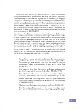 O acesso às áreas de manipulação deve ser restrito ao pessoal diretamente
envolvido e devidamente paramentado, pois, com essa medida, reduz-se a
possibilidade de contaminação do produto. Os profissionais e as doadoras
precisam ser orientados de forma oral e escrita quanto às práticas de higie-
nização e anti-sepsia das mãos e antebraços antes de entrarem na sala de
ordenha do leite humano, na recepção de coleta externa e na sala de processa-
mento (BRASIL, 2006). Profissionais que trabalham na manipulação de LHO
têm de, enquanto em serviço, higienizar as mãos de maneira freqüente e cui-
dadosa, com produto regularizado junto à autoridade sanitária competente e
água corrente potável (BRASIL, 2007).
O profissional deve higienizar as mãos: ao iniciar o turno de trabalho; após o
uso do sanitário; antes e após se alimentar; antes e após contato com a doado-
ra; antes e após auxiliar a ordenha; antes e após qualquer procedimento técni-
co; após risco de exposição a fluidos corporais; após manipulação de material
contaminado; e antes e após remoção de luvas. As mãos podem ser higieniza-
das com água e sabonete ou outro produto anti-séptico indicado pela Comis-
são de Controle de Infecção Hospitalar (CCIH) do serviço de saúde ao qual o
banco de leite humano ou o posto de coleta está vinculado (BRASIL, 2007).
No local onde se realiza a ordenha; nas salas de recepção da coleta externa,
higienização e processamento; e nos ambientes de porcionamento e de distri-
buição do leite humano ordenhado, não é permitido:


     • Comer, beber e manter alimentos nas bancadas dos setores, armários,
       geladeiras e/ou freezer, pois os alimentos aumentam a probabilidade
       de contaminação direta do leite. Além disso, eles servem de fonte per-
       manente para vetores, como formigas e moscas (HINRICHSEN, 2004;
       RASZL, 2001).
     • Usar cigarros, cigarrilhas, charutos, cachimbos ou qualquer outro
       produto fumígero, derivados ou não do tabaco (BRASIL, 1996b).
     • Usar substâncias odorizantes, desodorantes e cosméticos voláteis em
       qualquer das suas formas, com vistas a evitar a contaminação do leite.
     • Manter plantas. Os vasos de plantas e flores e a água dos recipien-
       tes constituem fonte de contaminação secundária do leite ordenhado
       (HINRICHSEN, 2004).
     • Manter roupas, objetos pessoais ou material em desuso (RASZL, 2001).
     • Usar jóias, relógios, brincos, anéis ou outro adorno pessoal que consti-
       tua fonte de contaminação secundária do leite (HINRICHSEN, 2004).




                                                                                  49
                                                                    Anvisa
 