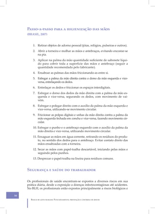 Passo-a-passo para a higienização das mãos
     (BRASIL, 2007)


         1. Retirar objetos de adorno pessoal (jóias, relógios, pulseiras e outros).
         2. Abrir a torneira e molhar as mãos e antebraços, evitando encostar-se
            na pia.
         3. Aplicar na palma da mão quantidade suficiente de sabonete líqui-
            do para cobrir toda a superfície das mãos e antebraço (seguir a
            quantidade recomendada pelo fabricante).
         4. Ensaboar as palmas das mãos friccionando-as entre si.
         5. Esfregar a palma da mão direita contra o dorso da mão esquerda e vice-
            versa, entrelaçando os dedos.
         6. Entrelaçar os dedos e friccionar os espaços interdigitais.
         7. Esfregar o dorso dos dedos da mão direita com a palma da mão es-
            querda e vice-versa, segurando os dedos, com movimento de vai-
            vém.
         8. Esfregar o polegar direito com o auxílio da palma da mão esquerda e
            vice-versa, utilizando-se movimento circular.
         9. Friccionar as polpas digitais e unhas da mão direita contra a palma da
            mão esquerda fechada em concha e vice-versa, fazendo movimento cir-
            cular.
         10. Esfregar o punho e o antebraço esquerdo com o auxílio da palma da
             mão direita e vice-versa, utilizando movimento circular.
         11. Enxaguar as mãos em água corrente, retirando os resíduos do produ-
             to, no sentido dos dedos para o antebraço. Evitar contato direto das
             mãos ensaboadas com a torneira.
         12. Secar as mãos com papel-toalha descartável, iniciando pelas mãos e
             seguindo pelos punhos.
         13. Desprezar o papel-toalha na lixeira para resíduos comuns.


     Segurança e saúde do trabalhador

     Os profissionais de saúde encontram-se expostos a diversos riscos em sua
     prática diária, desde a exposição a doenças infectocontagiosas até acidentes.
     No BLH, os profissionais estão expostos principalmente a riscos biológicos e

50
       Banco de leite humano: Funcionamento, prevenção e controle de riscos
 