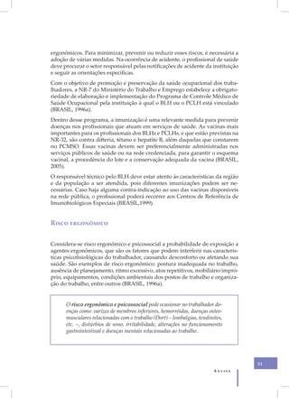 ergonômicos. Para minimizar, prevenir ou reduzir esses riscos, é necessária a
adoção de várias medidas. Na ocorrência de acidente, o profissional de saúde
deve procurar o setor responsável pelas notificações de acidente da instituição
e seguir as orientações específicas.
Com o objetivo de promoção e preservação da saúde ocupacional dos traba-
lhadores, a NR-7 do Ministério do Trabalho e Emprego estabelece a obrigato-
riedade de elaboração e implementação do Programa de Controle Médico de
Saúde Ocupacional pela instituição à qual o BLH ou o PCLH está vinculado
(BRASIL, 1996a).
Dentro desse programa, a imunização é uma relevante medida para prevenir
doenças nos profissionais que atuam em serviços de saúde. As vacinas mais
importantes para os profissionais dos BLHs e PCLHs, e que estão previstas na
NR-32, são contra difteria, tétano e hepatite B, além daquelas que constarem
no PCMSO. Essas vacinas devem ser preferencialmente administradas nos
serviços públicos de saúde ou na rede credenciada, para garantir o esquema
vacinal, a procedência do lote e a conservação adequada da vacina (BRASIL,
2005).
O responsável técnico pelo BLH deve estar atento às características da região
e da população a ser atendida, pois diferentes imunizações podem ser ne-
cessárias. Caso haja alguma contra-indicação ao uso das vacinas disponíveis
na rede pública, o profissional poderá recorrer aos Centros de Referência de
Imunobiológicos Especiais (BRASIL,1999).


Risco ergonômico


Considera-se risco ergonômico e psicossocial a probabilidade de exposição a
agentes ergonômicos, que são os fatores que podem interferir nas caracterís-
ticas psicofisiológicas do trabalhador, causando desconforto ou afetando sua
saúde. São exemplos de risco ergonômico: postura inadequada no trabalho,
ausência de planejamento, ritmo excessivo, atos repetitivos, mobiliário impró-
prio, equipamentos, condições ambientais dos postos de trabalho e organiza-
ção do trabalho, entre outros (BRASIL, 1996a).


      O risco ergonômico e psicossocial pode ocasionar no trabalhador do-
      enças como: varizes de membros inferiores, hemorróidas, doenças osteo-
      musculares relacionadas com o trabalho (Dort) – lombalgias, tendinites,
      etc. –, distúrbios de sono, irritabilidade, alterações no funcionamento
      gastrointestinal e doenças mentais relacionadas ao trabalho.




                                                                                  51
                                                                         Anvisa
 