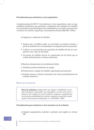 Procedimentos para minimizar o risco ergonômico


     A implementação da NR-17 visa minimizar o risco ergonômico, uma vez que
     estabelece parâmetros que permitem a adaptação das condições de trabalho
     às características psicofisiológicas dos trabalhadores, de modo a proporcionar
     o máximo de conforto, segurança e desempenho eficiente (BRASIL, 1996a).


          a) Organizar o ambiente de trabalho:


          • Sempre que o trabalho puder ser executado na posição sentada, o
            posto de trabalho deve ser planejado ou adaptado para essa posição.
          • A altura e as características da superfície de trabalho devem ser com-
            patíveis com o tipo de atividade.
          • Os postos de trabalho devem ser organizados de tal forma que se
            evitem deslocamentos e esforços adicionais.


          b) Realizar planejamento do atendimento diário.
          c) Trabalhar preferencialmente em equipe.
          d) Proporcionar à equipe de trabalho capacitações permanentes.
          e) Instituir pausas e rodízios sistemáticos de tarefa, principalmente em
             trabalho repetitivo.


     Risco de acidentes


           Risco de acidentes: qualquer fator que coloque o trabalhador em situ-
           ação vulnerável e possa afetar sua integridade e seu bem-estar, físico e
           psíquico. São exemplos de risco de acidentes: máquinas e equipamentos
           sem proteção; probabilidade de incêndio e explosão; arranjo físico inade-
           quado; armazenamento inadequado, etc. (FIOCRUZ, 2006).


     Procedimentos para minimizar o risco mecânico ou de acidentes


          a) Adquirir equipamentos, materiais e produtos com registro na Anvisa/
             MS.

52
       Banco de leite humano: Funcionamento, prevenção e controle de riscos
 