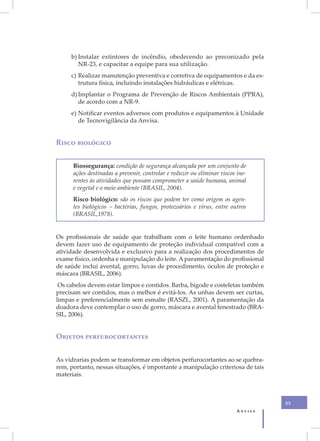 b) Instalar extintores de incêndio, obedecendo ao preconizado pela
        NR-23, e capacitar a equipe para sua utilização.
     c) Realizar manutenção preventiva e corretiva de equipamentos e da es-
        trutura física, incluindo instalações hidráulicas e elétricas.
     d) Implantar o Programa de Prevenção de Riscos Ambientais (PPRA),
        de acordo com a NR-9.
     e) Notificar eventos adversos com produtos e equipamentos à Unidade
        de Tecnovigilância da Anvisa.


Risco biológico


      Biossegurança: condição de segurança alcançada por um conjunto de
      ações destinadas a prevenir, controlar e reduzir ou eliminar riscos ine-
      rentes às atividades que possam comprometer a saúde humana, animal
      e vegetal e o meio ambiente (BRASIL, 2004).
      Risco biológico: são os riscos que podem ter como origem os agen-
      tes biológicos – bactérias, fungos, protozoários e vírus, entre outros
      (BRASIL,1978).


Os profissionais de saúde que trabalham com o leite humano ordenhado
devem fazer uso de equipamento de proteção individual compatível com a
atividade desenvolvida e exclusivo para a realização dos procedimentos de
exame físico, ordenha e manipulação do leite. A paramentação do profissional
de saúde inclui avental, gorro, luvas de procedimento, óculos de proteção e
máscara (BRASIL, 2006).
 Os cabelos devem estar limpos e contidos. Barba, bigode e costeletas também
precisam ser contidos, mas o melhor é evitá-los. As unhas devem ser curtas,
limpas e preferencialmente sem esmalte (RASZL, 2001). A paramentação da
doadora deve contemplar o uso de gorro, máscara e avental fenestrado (BRA-
SIL, 2006).


Objetos perfurocortantes


As vidrarias podem se transformar em objetos perfurocortantes ao se quebra-
rem, portanto, nessas situações, é importante a manipulação criteriosa de tais
materiais.



                                                                                   53
                                                                          Anvisa
 