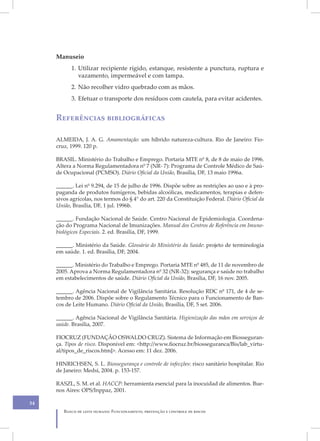 Manuseio
           1. Utilizar recipiente rígido, estanque, resistente a punctura, ruptura e
              vazamento, impermeável e com tampa.
           2. Não recolher vidro quebrado com as mãos.
           3. Efetuar o transporte dos resíduos com cautela, para evitar acidentes.


     Referências bibliográficas

     ALMEIDA, J. A. G. Amamentação: um híbrido natureza-cultura. Rio de Janeiro: Fio-
     cruz, 1999. 120 p.

     BRASIL. Ministério do Trabalho e Emprego. Portaria MTE nº 8, de 8 de maio de 1996.
     Altera a Norma Regulamentadora nº 7 (NR- 7): Programa de Controle Médico de Saú-
     de Ocupacional (PCMSO). Diário Oficial da União, Brasília, DF, 13 maio 1996a.

     ______. Lei nº 9.294, de 15 de julho de 1996. Dispõe sobre as restrições ao uso e à pro-
     paganda de produtos fumígeros, bebidas alcoólicas, medicamentos, terapias e defen-
     sivos agrícolas, nos termos do § 4° do art. 220 da Constituição Federal. Diário Oficial da
     União, Brasília, DF, 1 jul. 1996b.

     ______. Fundação Nacional de Saúde. Centro Nacional de Epidemiologia. Coordena-
     ção do Programa Nacional de Imunizações. Manual dos Centros de Referência em Imuno-
     biológicos Especiais. 2. ed. Brasília, DF, 1999.

     ______. Ministério da Saúde. Glossário do Ministério da Saúde: projeto de terminologia
     em saúde. 1. ed. Brasília, DF, 2004.

     ______. Ministério do Trabalho e Emprego. Portaria MTE nº 485, de 11 de novembro de
     2005. Aprova a Norma Regulamentadora nº 32 (NR-32): segurança e saúde no trabalho
     em estabelecimentos de saúde. Diário Oficial da União, Brasília, DF, 16 nov. 2005.

     ______. Agência Nacional de Vigilância Sanitária. Resolução RDC nº 171, de 4 de se-
     tembro de 2006. Dispõe sobre o Regulamento Técnico para o Funcionamento de Ban-
     cos de Leite Humano. Diário Oficial da União, Brasília, DF, 5 set. 2006.

     ______. Agência Nacional de Vigilância Sanitária. Higienização das mãos em serviços de
     saúde. Brasília, 2007.

     FIOCRUZ (FUNDAÇÃO OSWALDO CRUZ). Sistema de Informação em Biosseguran-
     ça. Tipos de risco. Disponível em: <http://www.fiocruz.br/biosseguranca/Bis/lab_virtu-
     al/tipos_de_riscos.html>. Acesso em: 11 dez. 2006.

     HINRICHSEN, S. L. Biossegurança e controle de infecções: risco sanitário hospitalar. Rio
     de Janeiro: Medsi, 2004. p. 153-157.

     RASZL, S. M. et al. HACCP: herramienta esencial para la inocuidad de alimentos. Bue-
     nos Aires: OPS/Inppaz, 2001.

54
        Banco de leite humano: Funcionamento, prevenção e controle de riscos
 