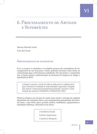 VI

6. Processamento de Artigos
   e Superfícies



Mariana Pastorello Verotti
Franz Reis Novak




Processamento de superfícies

O ar, as roupas, os utensílios e as próprias pessoas são carregadores de mi-
crorganismos de um local para o outro, podendo funcionar como fontes de
contaminação para o leite humano ordenhado. Por esse motivo, é importante
que se façam rotinas e padronizações de processos de limpeza em artigos e
superfícies do BLH.


      A limpeza constitui o núcleo de todas as ações para os cuidados de hi-
      giene, devendo ser realizada de modo planejado, organizado e dirigido,
      para reduzir o número de microrganismos presentes e prevenir a conta-
      minação dos produtos (TEIXEIRA & PERACCINI, 1991).


Define-se limpeza em serviços de saúde como sendo a remoção de sujidade
depositada nas superfícies fixas e nos equipamentos permanentes das diver-
sas áreas, o que inclui pisos, paredes, janelas, mobiliários, equipamentos e
instalações sanitárias, utilizando-se de meios:


                             a) mecânicos: fricção;
                             b) físicos: temperatura;
                             c) químicos: detergente.

                                                                                  55
                                                                        Anvisa
 