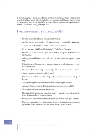 Já a desinfecção é a destruição dos microrganismos patogênicos, empregando
     um desinfetante como agente químico. Os saneantes utilizados devem estar
     regularizados junto à Anvisa/MS e ser indicados e padronizados pela Comis-
     são de Controle de Infecção Hospitalar.


     Etapas do processo de limpeza no BLH

        • Utilizar equipamentos de proteção individual.
        • Avaliar o grau de proteção e eficiência de que o funcionário necessita.
        • Avaliar a durabilidade do EPI e a comodidade no uso.
        • Exigir registro do EPI no Ministério do Trabalho e Emprego.
        • Higienizar as mãos antes e após o uso de EPI, e depois do término das
          atividades.
        • A limpeza do BLH deve ser realizada da área mais limpa para a mais
          suja.
        • Primeiramente, limpam-se as mesas, paredes e janelas, ficando em últi-
          mo lugar o piso.
        • Paredes e divisórias: limpar de cima para baixo, em movimento único.
        • Tetos: limpar em sentido unidirecional.
        • Pisos dos corredores e salas: limpar de dentro para fora, de trás para
          frente.
        • As paredes e janelas devem ser lavadas uma vez por semana.
        • As superfícies devem ser limpas diariamente com álcool a 70%.
        • Nunca realizar movimentos de vaivém.
        • Nunca realizar varredura seca, por revolver a poeira e os microrganis-
          mos, dispersando-os no ar ambiente.
        • Os cestos de lixo devem ser lavados semanalmente com água e sabão.
        • Elaborar calendário com as datas de limpeza dos equipamentos como
          geladeira, forno de microondas e banho-maria, entre outros.




56
       Banco de leite humano: Funcionamento, prevenção e controle de riscos
 