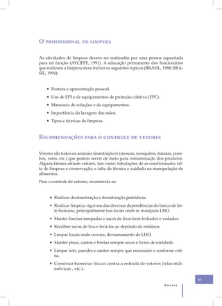 O profissional de limpeza

As atividades de limpeza devem ser realizadas por uma pessoa capacitada
para tal função (AYLIFFE, 1991). A educação permanente dos funcionários
que realizam a limpeza deve incluir os seguintes tópicos (BRASIL, 1988; BRA-
SIL, 1994):


    • Postura e apresentação pessoal.
    • Uso de EPI e de equipamentos de proteção coletiva (EPC).
    • Manuseio de soluções e de equipamentos.
    • Importância da lavagem das mãos.
    • Tipos e técnicas de limpeza.


Recomendações para o controle de vetores

Vetores são todos os animais sinantrópicos (moscas, mosquitos, baratas, pom-
bos, ratos, etc.) que podem servir de meio para contaminação dos produtos.
Alguns fatores atraem vetores, tais como: tubulações de ar-condicionado; fal-
ta de limpeza e conservação; e falta de técnica e cuidado na manipulação de
alimentos.
Para o controle de vetores, recomenda-se:


     • Realizar desinsetização e desratização periódicas.
     • Realizar limpeza rigorosa das diversas dependências do banco de lei-
       te humano, principalmente nos locais onde se manipula LHO.
     • Manter lixeiras tampadas e sacos de lixos bem fechados e vedados.
     • Recolher sacos de lixo e levá-los ao depósito de resíduos.
     • Limpar locais onde ocorreu derramamento de LHO.
     • Manter pisos, cantos e frestas sempre secos e livres de umidade.
     • Limpar teto, paredes e cantos sempre que necessário e conforme roti-
       na.
     • Construir barreiras físicas contra a entrada de vetores (telas mili-
       métricas , etc.).

                                                                                57
                                                                    Anvisa
 