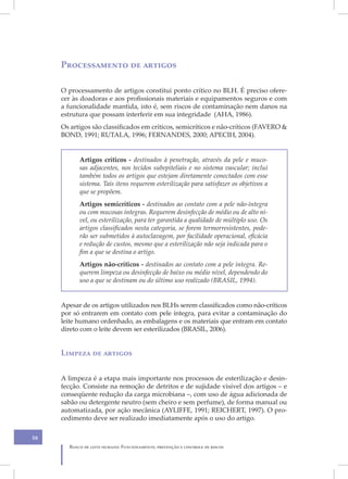 Processamento de artigos

     O processamento de artigos constitui ponto crítico no BLH. É preciso ofere-
     cer às doadoras e aos profissionais materiais e equipamentos seguros e com
     a funcionalidade mantida, isto é, sem riscos de contaminação nem danos na
     estrutura que possam interferir em sua integridade (AHA, 1986).
     Os artigos são classificados em críticos, semicríticos e não-críticos (FAVERO &
     BOND, 1991; RUTALA, 1996; FERNANDES, 2000; APECIH, 2004).


           Artigos críticos - destinados à penetração, através da pele e muco-
           sas adjacentes, nos tecidos subepiteliais e no sistema vascular; inclui
           também todos os artigos que estejam diretamente conectados com esse
           sistema. Tais itens requerem esterilização para satisfazer os objetivos a
           que se propõem.
           Artigos semicríticos - destinados ao contato com a pele não-íntegra
           ou com mucosas íntegras. Requerem desinfecção de médio ou de alto ní-
           vel, ou esterilização, para ter garantida a qualidade de múltiplo uso. Os
           artigos classificados nesta categoria, se forem termorresistentes, pode-
           rão ser submetidos à autoclavagem, por facilidade operacional, eficácia
           e redução de custos, mesmo que a esterilização não seja indicada para o
           fim a que se destina o artigo.
           Artigos não-críticos - destinados ao contato com a pele íntegra. Re-
           querem limpeza ou desinfecção de baixo ou médio nível, dependendo do
           uso a que se destinam ou do último uso realizado (BRASIL, 1994).


     Apesar de os artigos utilizados nos BLHs serem classificados como não-críticos
     por só entrarem em contato com pele íntegra, para evitar a contaminação do
     leite humano ordenhado, as embalagens e os materiais que entram em contato
     direto com o leite devem ser esterilizados (BRASIL, 2006).


     Limpeza de artigos


     A limpeza é a etapa mais importante nos processos de esterilização e desin-
     fecção. Consiste na remoção de detritos e de sujidade visível dos artigos – e
     conseqüente redução da carga microbiana –, com uso de água adicionada de
     sabão ou detergente neutro (sem cheiro e sem perfume), de forma manual ou
     automatizada, por ação mecânica (AYLIFFE, 1991; REICHERT, 1997). O pro-
     cedimento deve ser realizado imediatamente após o uso do artigo.

58
       Banco de leite humano: Funcionamento, prevenção e controle de riscos
 