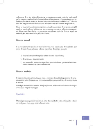A limpeza deve ser feita utilizando-se os equipamentos de proteção individual
próprios para esta finalidade (luvas de borracha resistente e de cano longo, gorro,
máscara, óculos de proteção, avental impermeável e calçados fechados). O manu-
seio dos artigos deve ser realizado de maneira a evitar acidentes ocupacionais.
Pode-se fazer a imersão dos artigos em solução aquosa de detergente com pH
neutro, mantendo-os totalmente imersos para assegurar a limpeza adequa-
da. O preparo da solução e o tempo de imersão do material devem seguir as
orientações recomendadas pelo fabricante.


Limpeza manual


É o procedimento realizado manualmente para a remoção de sujidade, por
meio de ação física aplicada sobre a superfície do artigo, usando:


      a) escova com cabo longo de cerdas macias e coloridas;
      b) detergente e água corrente;
      c) pia com cuba profunda específica para este fim e, preferencialmente,
         com torneira com jato direcionável


Limpeza mecânica


É o procedimento automatizado para a remoção de sujidade por meio de lava-
doras com jatos de água que operam em diferentes condições de temperatura
e tempo.
Esse tipo de limpeza diminui a exposição dos profissionais aos riscos ocupa-
cionais de origem biológica.


Enxágüe


O enxágüe deve garantir a retirada total das sujidades e do detergente, e deve
ser realizado com água potável e corrente.




                                                                                      59
                                                                        Anvisa
 