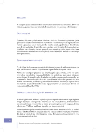 Secagem


     A secagem pode ser realizada à temperatura ambiente ou em estufa. Deve ser
     criteriosa, para evitar que a umidade interfira no processo de esterilização.


     Desinfecção


     Processo físico ou químico que elimina a maioria dos microrganismos pato-
     gênicos de objetos inanimados e superfícies – com exceção de esporos bacte-
     rianos –, podendo ser de baixo, médio ou alto nível. A potência de desinfecção
     tem de ser definida de acordo com o artigo a ser tratado. Existem diversos
     produtos para desinfecção, os quais devem possuir registro junto à Anvisa e
     necessitam ser avaliados com relação ao custo-benefício, à eficácia e ao artigo
     a ser processado.


     Esterilização de artigos


     A esterilização é processo que destrói todas as formas de vida microbiana, ou
     seja, bactérias nas formas vegetativas e esporuladas, fungos e vírus.
     Antes que qualquer processo de esterilização seja adotado, deve ser com-
     provada a sua eficácia e adequabilidade, no sentido de que sejam atingidas
     as condições de esterilização desejadas em todos os pontos do material a ser
     processado. Essa validação deve ser repetida em intervalos periódicos, pelo
     menos anualmente, e sempre que tiverem sido feitas mudanças significativas
     no material a ser esterilizado ou no equipamento. Os resultados devem ser
     registrados (BRASIL, 1994).


     Empacotamento/seleção de embalagens


     A embalagem deve permitir a penetração do agente esterilizante e proteger os
     artigos de modo a assegurar a esterilidade até a sua abertura. Para esteriliza-
     ção em autoclave, recomenda-se papel grau cirúrgico, papel crepado, tecido
     não-tecido (TNT) ou tecido de algodão cru (campo duplo).
     Todas as embalagens devem ser identificadas antes da esterilização. A identi-
     ficação é feita em fita ou etiqueta adesiva e deve conter: descrição do conteú-
     do, data e validade da esterilização e nome do funcionário responsável pelo
     processamento do artigo.

60
       Banco de leite humano: Funcionamento, prevenção e controle de riscos
 