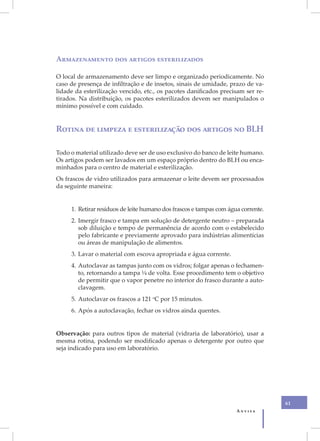 Armazenamento dos artigos esterilizados

O local de armazenamento deve ser limpo e organizado periodicamente. No
caso de presença de infiltração e de insetos, sinais de umidade, prazo de va-
lidade da esterilização vencido, etc., os pacotes danificados precisam ser re-
tirados. Na distribuição, os pacotes esterilizados devem ser manipulados o
mínimo possível e com cuidado.


Rotina de limpeza e esterilização dos artigos no BLH

Todo o material utilizado deve ser de uso exclusivo do banco de leite humano.
Os artigos podem ser lavados em um espaço próprio dentro do BLH ou enca-
minhados para o centro de material e esterilização.
Os frascos de vidro utilizados para armazenar o leite devem ser processados
da seguinte maneira:


     1. Retirar resíduos de leite humano dos frascos e tampas com água corrente.
     2. Imergir frasco e tampa em solução de detergente neutro – preparada
        sob diluição e tempo de permanência de acordo com o estabelecido
        pelo fabricante e previamente aprovado para indústrias alimentícias
        ou áreas de manipulação de alimentos.
     3. Lavar o material com escova apropriada e água corrente.
     4. Autoclavar as tampas junto com os vidros; folgar apenas o fechamen-
        to, retornando a tampa ¼ de volta. Esse procedimento tem o objetivo
        de permitir que o vapor penetre no interior do frasco durante a auto-
        clavagem.
     5. Autoclavar os frascos a 121 oC por 15 minutos.
     6. Após a autoclavação, fechar os vidros ainda quentes.


Observação: para outros tipos de material (vidraria de laboratório), usar a
mesma rotina, podendo ser modificado apenas o detergente por outro que
seja indicado para uso em laboratório.




                                                                                   61
                                                                     Anvisa
 