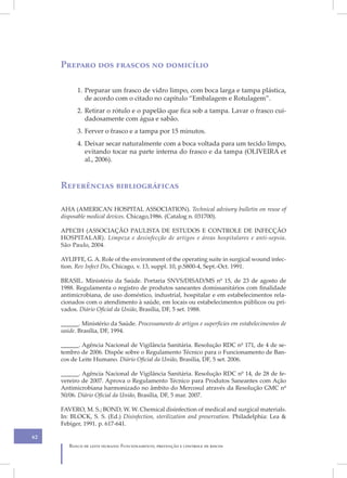 Preparo dos frascos no domicílio

           1. Preparar um frasco de vidro limpo, com boca larga e tampa plástica,
              de acordo com o citado no capítulo “Embalagem e Rotulagem”.
           2. Retirar o rótulo e o papelão que fica sob a tampa. Lavar o frasco cui-
              dadosamente com água e sabão.
           3. Ferver o frasco e a tampa por 15 minutos.
           4. Deixar secar naturalmente com a boca voltada para um tecido limpo,
              evitando tocar na parte interna do frasco e da tampa (OLIVEIRA et
              al., 2006).



     Referências bibliográficas

     AHA (AMERICAN HOSPITAL ASSOCIATION). Technical advisory bulletin on reuse of
     disposable medical devices. Chicago,1986. (Catalog n. 031700).

     APECIH (ASSOCIAÇÃO PAULISTA DE ESTUDOS E CONTROLE DE INFECÇÃO
     HOSPITALAR). Limpeza e desinfecção de artigos e áreas hospitalares e anti-sepsia.
     São Paulo, 2004.

     AYLIFFE, G. A. Role of the environment of the operating suite in surgical wound infec-
     tion. Rev Infect Dis, Chicago, v. 13, suppl. 10, p.S800-4, Sept.-Oct. 1991.

     BRASIL. Ministério da Saúde. Portaria SNVS/DISAD/MS nº 15, de 23 de agosto de
     1988. Regulamenta o registro de produtos saneantes domissanitários com finalidade
     antimicrobiana, de uso doméstico, industrial, hospitalar e em estabelecimentos rela-
     cionados com o atendimento à saúde, em locais ou estabelecimentos públicos ou pri-
     vados. Diário Oficial da União, Brasília, DF, 5 set. 1988.

     ______. Ministério da Saúde. Processamento de artigos e superfícies em estabelecimentos de
     saúde. Brasília, DF, 1994.

     ______. Agência Nacional de Vigilância Sanitária. Resolução RDC nº 171, de 4 de se-
     tembro de 2006. Dispõe sobre o Regulamento Técnico para o Funcionamento de Ban-
     cos de Leite Humano. Diário Oficial da União, Brasília, DF, 5 set. 2006.

     ______. Agência Nacional de Vigilância Sanitária. Resolução RDC nº 14, de 28 de fe-
     vereiro de 2007. Aprova o Regulamento Técnico para Produtos Saneantes com Ação
     Antimicrobiana harmonizado no âmbito do Mercosul através da Resolução GMC nº
     50/06. Diário Oficial da União, Brasília, DF, 5 mar. 2007.

     FAVERO, M. S.; BOND, W. W. Chemical disinfection of medical and surgical materials.
     In: BLOCK, S. S. (Ed.) Disinfection, sterilization and preservation. Philadelphia: Lea &
     Febiger, 1991. p. 617-641.

62
        Banco de leite humano: Funcionamento, prevenção e controle de riscos
 