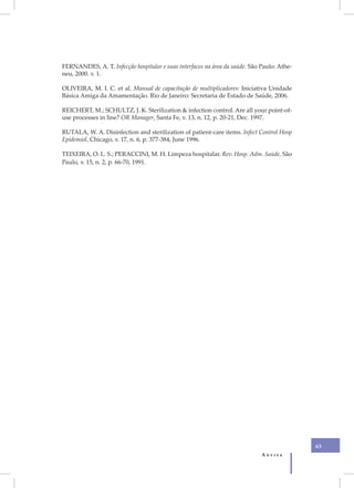 FERNANDES, A. T. Infecção hospitalar e suas interfaces na área da saúde. São Paulo: Athe-
neu, 2000. v. 1.

OLIVEIRA, M. I. C. et al. Manual de capacitação de multiplicadores: Iniciativa Unidade
Básica Amiga da Amamentação. Rio de Janeiro: Secretaria de Estado de Saúde, 2006.

REICHERT, M.; SCHULTZ, J. K. Sterilization & infection control. Are all your point-of-
use processes in line? OR Manager, Santa Fe, v. 13, n. 12, p. 20-21, Dec. 1997.

RUTALA, W. A. Disinfection and sterilization of patient-care items. Infect Control Hosp
Epidemiol, Chicago, v. 17, n. 6, p. 377-384, June 1996.

TEIXEIRA, O. L. S.; PERACCINI, M. H. Limpeza hospitalar. Rev. Hosp. Adm. Saúde, São
Paulo, v. 15, n. 2, p. 66-70, 1991.




                                                                                            63
                                                                             Anvisa
 