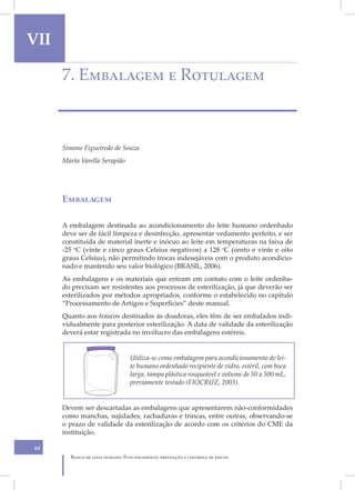 VII                                                                                            VII
      7. Embalagem e Rotulagem



      Simone Figueiredo de Souza
      Marta Varella Serapião




      Embalagem

      A embalagem destinada ao acondicionamento do leite humano ordenhado
      deve ser de fácil limpeza e desinfecção, apresentar vedamento perfeito, e ser
      constituída de material inerte e inócuo ao leite em temperaturas na faixa de
      -25 oC (vinte e cinco graus Celsius negativos) a 128 oC (cento e vinte e oito
      graus Celsius), não permitindo trocas indesejáveis com o produto acondicio-
      nado e mantendo seu valor biológico (BRASIL, 2006).
      As embalagens e os materiais que entram em contato com o leite ordenha-
      do precisam ser resistentes aos processos de esterilização, já que deverão ser
      esterilizados por métodos apropriados, conforme o estabelecido no capítulo
      “Processamento de Artigos e Superfícies” deste manual.
      Quanto aos frascos destinados às doadoras, eles têm de ser embalados indi-
      vidualmente para posterior esterilização. A data de validade da esterilização
      deverá estar registrada no invólucro das embalagens estéreis.


                                  Utiliza-se como embalagem para acondicionamento do lei-
                                  te humano ordenhado recipiente de vidro, estéril, com boca
                                  larga, tampa plástica rosqueável e volume de 50 a 500 mL,
                                  previamente testado (FIOCRUZ, 2003).


      Devem ser descartadas as embalagens que apresentarem não-conformidades
      como manchas, sujidades, rachaduras e trincas, entre outras, observando-se
      o prazo de validade da esterilização de acordo com os critérios do CME da
      instituição.

64
         Banco de leite humano: Funcionamento, prevenção e controle de riscos
 
