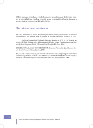 O leite humano ordenhado rotulado deve ser acondicionado de forma a man-
     ter a integridade do rótulo e permitir a sua perfeita identificação durante a
     conservação e o transporte (BRASIL, 2006).



     Referências bibliográficas

     BRASIL. Ministério da Saúde. Recomendações técnicas para o funcionamento de bancos de
     leite humano. 4. ed. Brasília, 2001. 48 p. (Série A. Normas e Manuais Técnicos, n. 117).

     ______. Agência Nacional de Vigilância Sanitária. Resolução RDC nº 171, de 4 de se-
     tembro de 2006. Dispõe sobre o Regulamento Técnico para o Funcionamento de Ban-
     cos de Leite Humano. Diário Oficial da União, Brasília, DF, 5 set. 2006.

     FIOCRUZ (FUNDAÇÃO OSWALDO CRUZ). Programa Nacional de Qualidade em Ban-
     cos de Leite Humano. Rio de Janeiro, 2003.

     SILVA, V. G. Normas técnicas para banco de leite humano: uma proposta para subsidiar a
     construção para Boas Práticas. Tese (Doutorado em Saúde da Mulher e da Criança) –
     Instituto Fernandes Figueira/Fundação Oswaldo Cruz, Rio de Janeiro, 2004.




66
        Banco de leite humano: Funcionamento, prevenção e controle de riscos
 