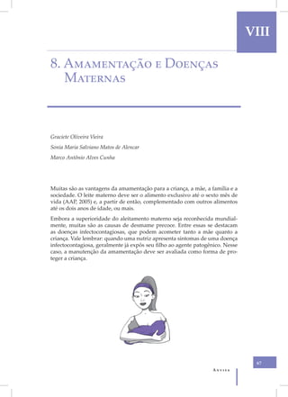 VIII

8. Amamentação e Doenças
   Maternas



Graciete Oliveira Vieira
Sonia Maria Salviano Matos de Alencar
Marco Antônio Alves Cunha




Muitas são as vantagens da amamentação para a criança, a mãe, a família e a
sociedade. O leite materno deve ser o alimento exclusivo até o sexto mês de
vida (AAP, 2005) e, a partir de então, complementado com outros alimentos
até os dois anos de idade, ou mais.
Embora a superioridade do aleitamento materno seja reconhecida mundial-
mente, muitas são as causas de desmame precoce. Entre essas se destacam
as doenças infectocontagiosas, que podem acometer tanto a mãe quanto a
criança. Vale lembrar: quando uma nutriz apresenta sintomas de uma doença
infectocontagiosa, geralmente já expôs seu filho ao agente patogênico. Nesse
caso, a manutenção da amamentação deve ser avaliada como forma de pro-
teger a criança.




                                                                                67
                                                                 Anvisa
 