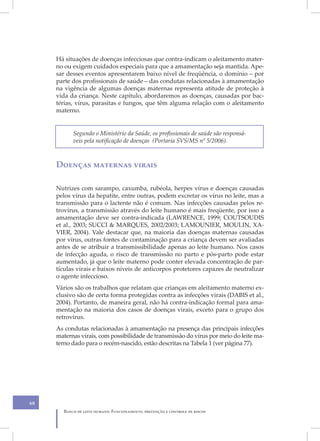 Há situações de doenças infecciosas que contra-indicam o aleitamento mater-
     no ou exigem cuidados especiais para que a amamentação seja mantida. Ape-
     sar desses eventos apresentarem baixo nível de freqüência, o domínio – por
     parte dos profissionais de saúde – das condutas relacionadas à amamentação
     na vigência de algumas doenças maternas representa atitude de proteção à
     vida da criança. Neste capítulo, abordaremos as doenças, causadas por bac-
     térias, vírus, parasitas e fungos, que têm alguma relação com o aleitamento
     materno.


            Segundo o Ministério da Saúde, os profissionais de saúde são responsá-
            veis pela notificação de doenças (Portaria SVS/MS nº 5/2006).



     Doenças maternas virais

     Nutrizes com sarampo, caxumba, rubéola, herpes vírus e doenças causadas
     pelos vírus da hepatite, entre outras, podem excretar os vírus no leite, mas a
     transmissão para o lactente não é comum. Nas infecções causadas pelos re-
     trovírus, a transmissão através do leite humano é mais freqüente, por isso a
     amamentação deve ser contra-indicada (LAWRENCE, 1999; COUTSOUDIS
     et al., 2003; SUCCI & MARQUES, 2002/2003; LAMOUNIER, MOULIN, XA-
     VIER, 2004). Vale destacar que, na maioria das doenças maternas causadas
     por vírus, outras fontes de contaminação para a criança devem ser avaliadas
     antes de se atribuir a transmissibilidade apenas ao leite humano. Nos casos
     de infecção aguda, o risco de transmissão no parto e pós-parto pode estar
     aumentado, já que o leite materno pode conter elevada concentração de par-
     tículas virais e baixos níveis de anticorpos protetores capazes de neutralizar
     o agente infeccioso.
     Vários são os trabalhos que relatam que crianças em aleitamento materno ex-
     clusivo são de certa forma protegidas contra as infecções virais (DABIS et al.,
     2004). Portanto, de maneira geral, não há contra-indicação formal para ama-
     mentação na maioria dos casos de doenças virais, exceto para o grupo dos
     retrovírus.
     As condutas relacionadas à amamentação na presença das principais infecções
     maternas virais, com possibilidade de transmissão do vírus por meio do leite ma-
     terno dado para o recém-nascido, estão descritas na Tabela 1 (ver página 77).




68
        Banco de leite humano: Funcionamento, prevenção e controle de riscos
 