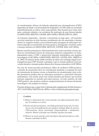 Citomegalovírus


As manifestações clínicas da infecção adquirida por citomegalovírus (CMV)
dependem da idade e da imunidade do hospedeiro. O CMV pode ser excretado
intermitentemente na saliva, urina, trato genital e leite humano por vários anos
após a primeira infecção e na ocorrência de reativação de suas formas latentes
(LAMOUNIER, MOULIN, XAVIER, 2004; VIEIRA, ISSLER,TERUYA, 2007).
As infecções adquiridas – durante o nascimento ou logo após – de secreções
cervicais maternas ou leite humano usualmente não são associadas a doença
clínica ou seqüelas tardias, provavelmente pela passagem de anticorpos ma-
ternos específicos transferidos de forma passiva, protegendo o lactente contra
a doença sistêmica (LAMOUNIER, MOULIN, XAVIER, 2004; AAP, 2003a).
Recém-nascidos prematuros, diferentemente dos recém-nascidos a termo, po-
dem ter concentrações baixas de anticorpos maternos (adquiridos via trans-
placentária) contra o CMV e desenvolver infecções sintomáticas com seqüelas
neurológicas (AAP, 2003a; LAMOUNIER, MOULIN, XAVIER, 2004 ; MIRON et
al., 2005). Do mesmo modo, bebês nascidos de mães com sorologia negativa (so-
ronegativas) para CMV durante a gestação e que se tornam positivas (sorocon-
versão) durante a lactação podem desenvolver doença sintomática (AAP, 2003a).
No caso de recém-nascidos prematuros, filhos de mulheres CMV-positivas,
a decisão de amamentar deve ser considerada mediante a avaliação do risco
da transmissão da doença versus os benefícios da amamentação, pois os be-
bês prematuros podem não ter anticorpos protetores e apresentar infecções
sintomáticas. Um estudo atual com recém-nascidos pré-termos que tiveram
infecção adquirida no período pós-natal precoce, via leite materno de mãe
CMV-positiva, não mostrou nenhum comprometimento do desenvolvimento
neurológico e da audição na criança.
É preciso destacar que a carga viral é reduzida pelo congelamento do leite humano a
-20 oC (AAP, 2003a; YASUDA et al., 2003) e o vírus é inativado pela pasteurização.


       Conduta:
       • Manter o aleitamento dos recém-nascidos com idade gestacional maior
         que 32 semanas ou a termo.
       • Recém-nascidos prematuros, com idade gestacional menor que 32 sema-
          nas ou com imunodeficiências por qualquer etiologia, filhos de nutrizes
          CMV-positivas, devem interromper temporariamente o aleitamento
          materno. Manter a lactação com ordenhas regulares da mama.
       • Oferecer ao recém-nascido o leite da própria mãe pasteurizado ou o leite
         humano ordenhado de BLH.


                                                                                      69
                                                                         Anvisa
 