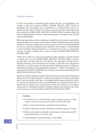 Varicela zoster


     O vírus da varicela é transmitido pelas lesões de pele, via respiratória, pla-
     centária e pelo leite materno (VIEIRA, ISSLER, TERUYA, 2007). Porém, as
     principais vias de contágio são a respiratória e o contato direto com as ve-
     sículas na pele. Não há relato de doença no recém-nascido transmitida pelo
     leite materno (LAMOUNIER, MOULIN, XAVIER, 2004). O quadro clínico da
     forma congênita pode ser grave, sobretudo quando a infecção ocorre até a 28ª
     semana de gestação.
     Mães que apresentam sinais e sintomas compatíveis com varicela, cujas lesões
     surgiram entre cinco dias ou menos antes do parto e até dois dias após, podem
     transmitir a doença ao filho em sua forma grave, devido à maior quantidade
     do vírus na corrente sangüínea nesse período. Desse modo, a amamentação
     é contra-indicada temporariamente, e o isolamento da mãe é recomendado
     até que as lesões evoluam para a fase de crosta (LAMOUNIER, MOULIN,
     XAVIER, 2004).
     Ainda não se sabe se o vírus está presente no leite materno e se pode infectar
     a criança por essa via (LAMOUNIER, MOULIN, XAVIER, 2004). O recém-
     nascido deve ser observado até o 21º dia de vida. Durante o período de iso-
     lamento materno, para manutenção da lactação, o leite deve ser ordenhado e
     oferecido ao recém-nascido. Se nesse período o bebê desenvolver a doença, o
     tratamento específico (imunoglobulina específica – VZIG, 125 unidades, via
     intramuscular) (SUCCI, 2001) deve ser iniciado o mais precocemente possível
     (HEUCHAN & ISAACS, 2001).
     Quando a doença materna começar entre cinco dias ou mais antes do parto ou
     depois do terceiro dia pós-parto, a mãe pode produzir e transferir anticorpos
     para o recém-nascido, tanto por via transplacentária quanto pelo leite mater-
     no. Nessas circunstâncias, existe a possibilidade de o lactente desenvolver a
     forma leve da varicela, mas o isolamento da mãe não é indicado e a amamen-
     tação pode ser realizada mediante cuidados especiais de lavagem das mãos,
     uso de máscara e oclusão de lesões (HEUCHAN & ISAACS, 2001).


            Conduta:
            • O aleitamento está contra-indicado, temporariamente, quando as lesões
              surgem cinco dias ou menos antes do parto ou até dois dias após.
            • Isolar o recém-nascido da mãe, no período de risco de infecção.
            • Na fase de isolamento, manter a lactação com ordenhas regulares da mama.
            • Oferecer o leite materno ordenhado e pasteurizado ou leite humano de BLH
               (quando disponível), em xícara ou copo.
            • A amamentação de crianças infectadas é recomendada.

70
       Banco de leite humano: Funcionamento, prevenção e controle de riscos
 